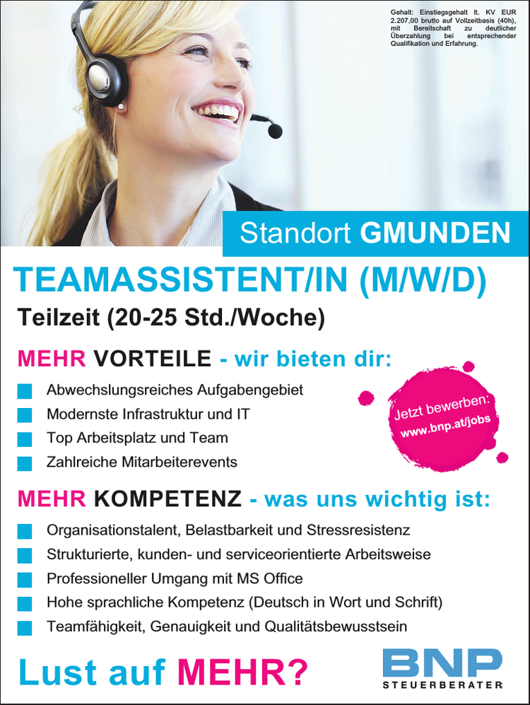 Jetzt bewerben:www.bnp.at/jobsTeilzeit (20-25 Std./Woche)TEAMASSISTENT/IN (M/W/D)
Gehalt: Einstiegsgehalt lt. KV EUR 2.207,00 brutto auf Vollzeitbasis (40h),&nbsp;mit Bereitschaft zu deutlicher&nbsp;&Uuml;berzahlung bei entsprechender&nbsp;Qualifikation und Erfahrung.
Standort GMUNDENLust auf MEHR?
MEHR VORTEILE - wir bieten dir:

Abwechslungsreiches Aufgabengebiet
Modernste Infrastruktur und IT
Top Arbeitsplatz und Team
Zahlreiche Mitarbeiterevents

MEHR KOMPETENZ - was uns wichtig ist:

Organisationstalent, Belastbarkeit und Stressresistenz
Strukturierte, kunden- und serviceorientierte Arbeitsweise
Professioneller Umgang mit MS Office
Hohe sprachliche Kompetenz (Deutsch in Wort und Schrift)
Teamf&auml;higkeit, Genauigkeit und Qualit&auml;tsbewusstsein
