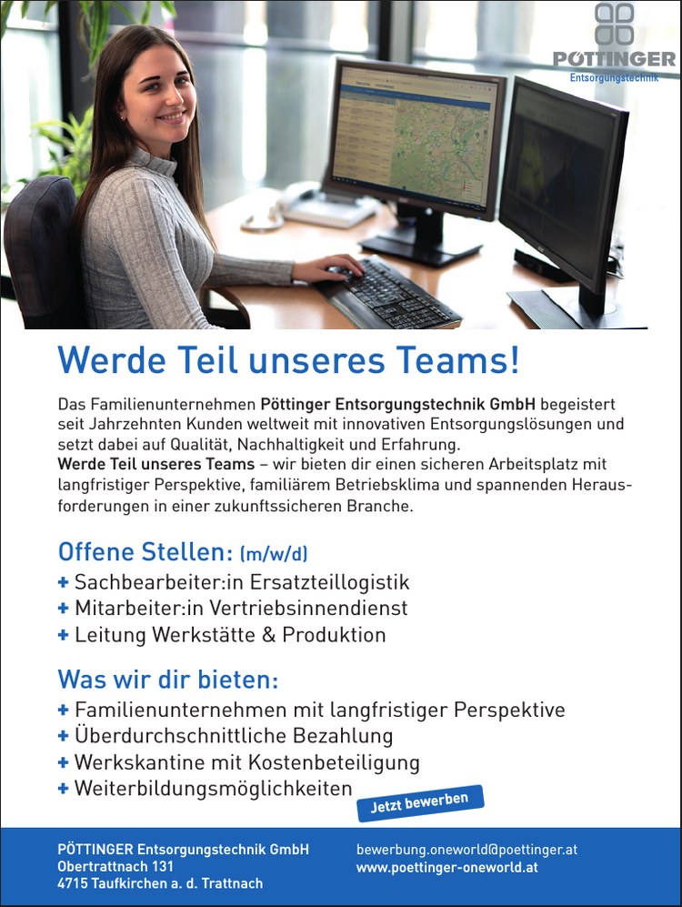 
+ Familienunternehmen mit langfristiger Perspektive
+ &Uuml;berdurchschnittliche Bezahlung
+ Werkskantine mit Kostenbeteiligung
+ Weiterbildungsm&ouml;glichkeiten

Was wir dir bieten:

+ Sachbearbeiter:in Ersatzteillogistik
+ Mitarbeiter:in Vertriebsinnendienst
+ Leitung Werkst&auml;tte &amp; Produktion

Offene Stellen: (m/w/d)
Das Familienunternehmen P&ouml;ttinger Entsorgungstechnik GmbH begeistert seit Jahrzehnten Kunden weltweit mit innovativen Entsorgungsl&ouml;sungen und setzt dabei auf Qualit&auml;t, Nachhaltigkeit und Erfahrung.Werde Teil unseres Teams &ndash; wir bieten dir einen sicheren Arbeitsplatz mit&nbsp;langfristiger Perspektive, famili&auml;rem Betriebsklima und spannenden Herausforderungen&nbsp;in einer zukunftssicheren Branche.
bewerbung.oneworld@poettinger.atwww.poettinger-oneworld.atP&Ouml;TTINGER Entsorgungstechnik GmbHObertrattnach 1314715 Taufkirchen a. d. TrattnachJetzt bewerbenWerde Teil unseres Teams!