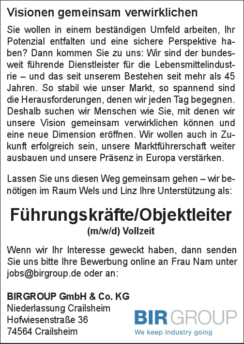 Visionen gemeinsam verwirklichenSie wollen in einem best&auml;ndigen Umfeld arbeiten, Ihr&nbsp;Potenzial entfalten und eine sichere Perspektive haben?Dann kommen Sie zu uns: Wir sind der bundesweit&nbsp;f&uuml;hrende Dienstleister f&uuml;r die Lebensmittelindustrie&nbsp;&ndash; und das seit unserem Bestehen seit mehr als 45&nbsp;Jahren. So stabil wie unser Markt, so spannend sind&nbsp;die Herausforderungen, denen wir jeden Tag begegnen.Deshalb suchen wir Menschen wie Sie, mit denen wir&nbsp;unsere Vision gemeinsam verwirklichen k&ouml;nnen und&nbsp;eine neue Dimension er&ouml;ffnen. Wir wollen auch in Zukunft&nbsp;erfolgreich sein, unsere Marktf&uuml;hrerschaft weiter&nbsp;ausbauen und unsere Pr&auml;senz in Europa verst&auml;rken.Lassen Sie uns diesen Weg gemeinsam gehen &ndash; wir ben&ouml;tigen&nbsp;im Raum Wels und Linz Ihre Unterst&uuml;tzung als:
F&uuml;hrungskr&auml;fte/Objektleiter&nbsp;(m/w/d) Vollzeit
Wenn wir Ihr Interesse geweckt haben, dann senden&nbsp;Sie uns bitte Ihre Bewerbung online an Frau Nam unterjobs@birgroup.de oder an:BIRGROUP GmbH &amp; Co. KGNiederlassung CrailsheimHofwiesenstra&szlig;e 3674564 Crailsheim