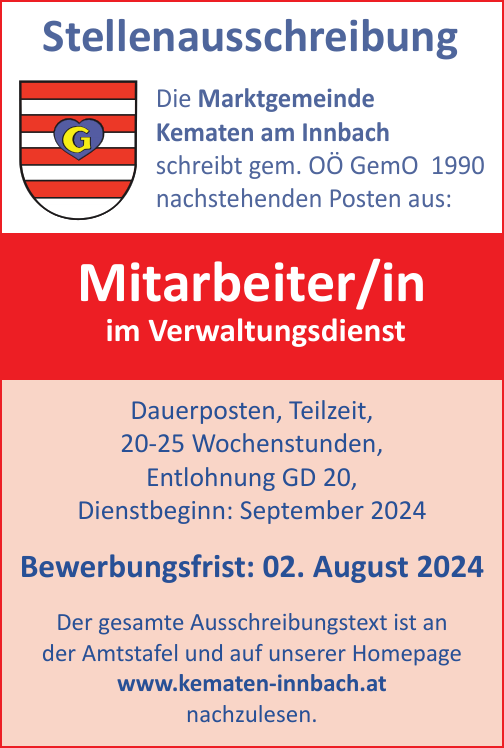 StellenausschreibungDie Marktgemeinde&nbsp;Kematen am Innbach&nbsp;schreibt gem. O&Ouml; GDG 2002&nbsp;nachstehenden Posten aus:Mitarbeiter/in&nbsp;im Verwaltungsdienst

Dauerposten, Teilzeit,
20-25 Wochenstunden,
Entlohnung GD 20,

Dienstbeginn: September 2024Bewerbungsfrist: 02. August 2024Der gesamte Ausschreibungstext ist an&nbsp;der Amtstafel und auf unserer Homepage&nbsp;www.kematen-innbach.at nachzulesen.
Die Marktgemeinde Kematen am Innbach&nbsp;schreibt gem. O&Ouml; GemO 1990&nbsp;nachstehenden Posten aus: