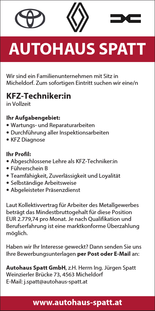 AUTOHAUS SPATTWir sind ein Familienunternehmen mit Sitz in&nbsp;Micheldorf. Zum sofortigen Eintritt suchen wir eine/n&nbsp;KFZ-Techniker:in&nbsp;in Vollzeit
Ihr Aufgabengebiet:

&bull; Wartungs- und Reparaturarbeiten
&bull; Durchf&uuml;hrung aller Inspektionsarbeiten
&bull; KFZ Diagnose

Ihr Profil:

&bull; Abgeschlossene Lehre als KFZ-Techniker:in
&bull; F&uuml;hrerschein B
&bull; Teamf&auml;higkeit, Zuverl&auml;ssigkeit und Loyalit&auml;t
&bull; Selbst&auml;ndige Arbeitsweise
&bull; Abgeleisteter Pr&auml;senzdienst

Laut Kollektivvertrag f&uuml;r Arbeiter des Metallgewerbes&nbsp;betr&auml;gt das Mindestbruttogehalt f&uuml;r diese Position&nbsp;EUR 2.779,74 pro Monat. Je nach Qualifikation und&nbsp;Berufserfahrung ist eine marktkonforme &Uuml;berzahlung&nbsp;m&ouml;glich.
Haben wir Ihr Interesse geweckt? Dann senden Sie uns&nbsp;Ihre Bewerbungsunterlagen per Post oder E-Mail an:Autohaus Spatt GmbH, z.H. Herrn Ing. J&uuml;rgen SpattWeinzierler Br&uuml;cke 73, 4563 Micheldorf
E-Mail: j.spatt@autohaus-spatt.atwww.autohaus-spatt.at