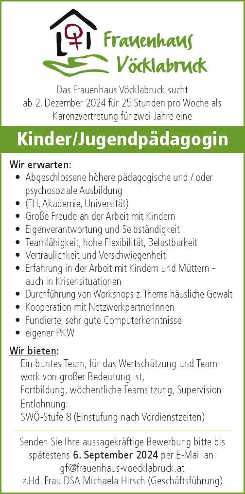 Das Frauenhaus V&ouml;cklabruck sucht&nbsp;ab 2. Dezember 2024 f&uuml;r 25 Stunden pro Woche als&nbsp;Karenzvertretung f&uuml;r zwei Jahre eine&nbsp;Kinder/Jugendp&auml;dagogin
Wir erwarten:

&bull; Abgeschlossene h&ouml;here p&auml;dagogische und / oder&nbsp;psychosoziale Ausbildung
&bull; (FH, Akademie, Universit&auml;t)
&bull; Gro&szlig;e Freude an der Arbeit mit Kindern
&bull; Eigenverantwortung und Selbst&auml;ndigkeit
&bull; Teamf&auml;higkeit, hohe Flexibilit&auml;t, Belastbarkeit
&bull; Vertraulichkeit und Verschwiegenheit
&bull; Erfahrung in der Arbeit mit Kindern und M&uuml;ttern -&nbsp;auch in Krisensituationen
&bull; Durchf&uuml;hrung von Workshops z. Thema h&auml;usliche Gewalt
&bull; Kooperation mit NetzwerkpartnerInnen
&bull; Fundierte, sehr gute Computerkenntnisse
&bull; eigener PKW

Wir bieten:

Ein buntes Team, f&uuml;r das Wertsch&auml;tzung und Teamworkvon gro&szlig;er Bedeutung ist, Fortbildung, w&ouml;chentliche Teamsitzung, Supervision

Entlohnung: SW&Ouml;-Stufe 8 (Einstufung nach Vordienstzeiten)
Senden Sie Ihre aussagekr&auml;ftige Bewerbung bitte bissp&auml;testens 6. September 2024 per E-Mail an:gf@frauenhaus-voecklabruck.atz.Hd. Frau DSA Michaela Hirsch (Gesch&auml;ftsf&uuml;hrung)