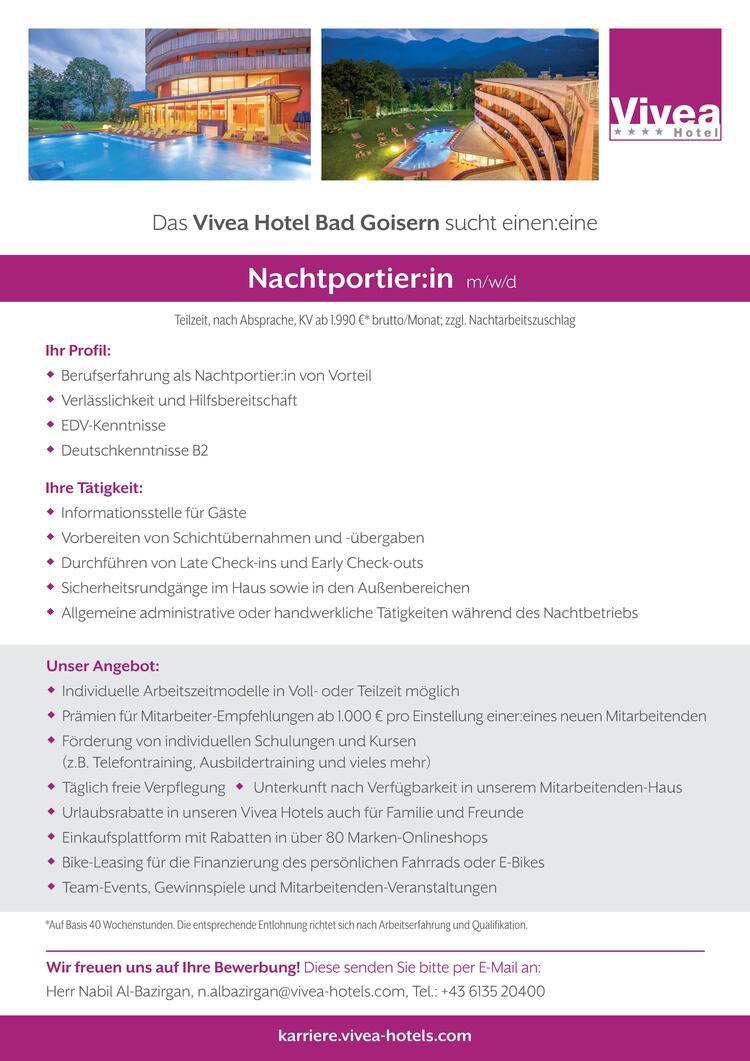 Ihr Profil: Berufserfahrung als Nachtportier:in von Vorteil Verl&auml;sslichkeit und Hilfsbereitschaft EDV-Kenntnisse Deutschkenntnisse B2Ihre T&auml;tigkeit: Informationsstelle f&uuml;r G&auml;ste Vorbereiten von Schicht&uuml;bernahmen und -&uuml;bergaben Durchf&uuml;hren von Late Check-ins und Early Check-outs Sicherheitsrundg&auml;nge im Haus sowie in den Au&szlig;enbereichen Allgemeine administrative oder handwerkliche T&auml;tigkeiten w&auml;hrend des Nachtbetriebs*Auf Basis 40 Wochenstunden. Die entsprechende Entlohnung richtet sich nach Arbeitserfahrung und Qualifikation.Wir freuen uns auf Ihre Bewerbung! Diese senden Sie bitte per E-Mail an:Herr Nabil Al-Bazirgan, n.albazirgan@vivea-hotels.com, Tel.: +43 6135 20400Das Vivea Hotel Bad Goisern sucht einen:einekarriere.vivea-hotels.comTeilzeit, nach Absprache, KV ab 1.990 &euro;* brutto/Monat; zzgl. NachtarbeitszuschlagUnser Angebot: Individuelle Arbeitszeitmodelle in Voll- oder Teilzeit m&ouml;glich Pr&auml;mien f&uuml;r Mitarbeiter-Empfehlungen ab 1.000 &euro; pro Einstellung einer:eines neuen Mitarbeitenden F&ouml;rderung von individuellen Schulungen und Kursen(z.B. Telefontraining, Ausbildertraining und vieles mehr) T&auml;glich freie Verpflegung  Unterkunft nach Verf&uuml;gbarkeit in unserem Mitarbeitenden-Haus Urlaubsrabatte in unseren Vivea Hotels auch f&uuml;r Familie und Freunde Einkaufsplattform mit Rabatten in &uuml;ber 80 Marken-Onlineshops Bike-Leasing f&uuml;r die Finanzierung des pers&ouml;nlichen Fahrrads oder E-Bikes Team-Events, Gewinnspiele und Mitarbeitenden-Veranstaltungen