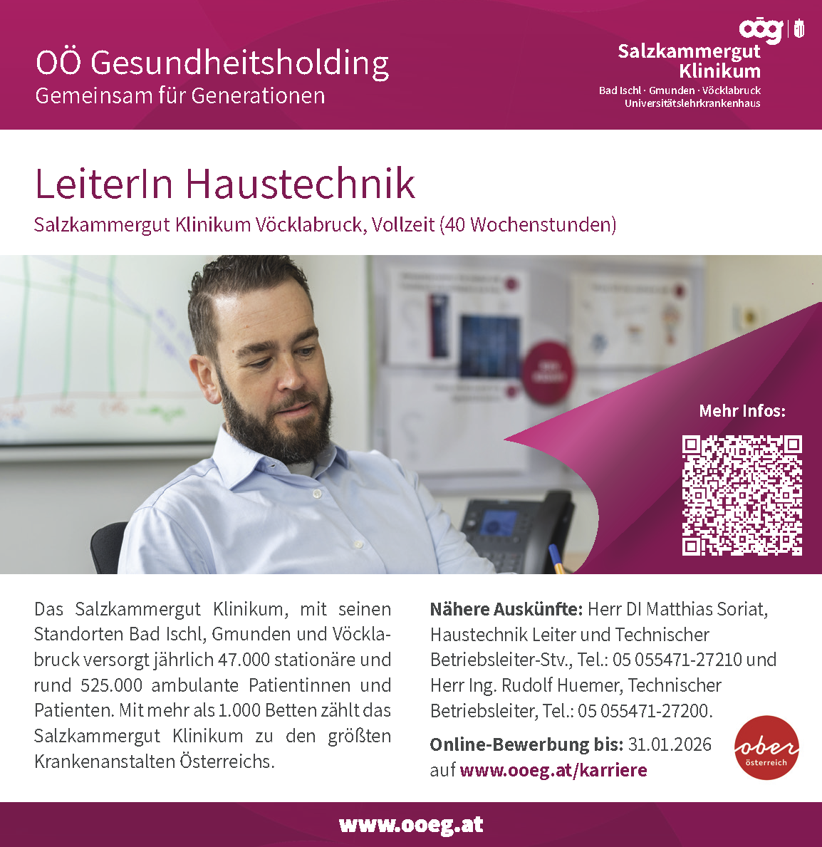 Das Salzkammergut Klinikum, mit seinenStandorten Bad Ischl, Gmunden und V&ouml;cklabruckversorgt j&auml;hrlich 47.000 station&auml;re undrund 525.000 ambulante Patientinnen undPatienten. Mit mehr als 1.000 Betten z&auml;hlt dasSalzkammergut Klinikum zu den gr&ouml;&szlig;tenKrankenanstalten &Ouml;sterreichs.N&auml;here Ausk&uuml;nfte: Herr DI Matthias Soriat,Haustechnik Leiter und TechnischerBetriebsleiter-Stv., Tel.: 05 055471-27210 undHerr Ing. Rudolf Huemer, TechnischerBetriebsleiter, Tel.: 05 055471-27200.Online-Bewerbung bis: 31.01.2026auf www.ooeg.at/karriere