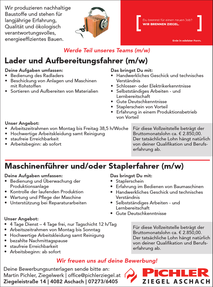 Deine Aufgaben umfassen:

&bull; Bedienung des Radladers
&bull; Beschickung von Anlagen und Maschinen&nbsp;mit Rohstoffen
&bull; Sortieren und Aufbereiten von Materialien

Das bringst Du mit:

&bull; Handwerkliches Geschick und technisches&nbsp;Verst&auml;ndnis
&bull; Schlosser- oder Elektrikerkenntnisse
&bull; Selbstst&auml;ndiges Arbeiten - und&nbsp;Lernbereitschaft
&bull; Gute Deutschkenntnisse
&bull; Staplerschein von Vorteil
&bull; Erfahrung in einem Produktionsbetrieb&nbsp;von Vorteil

Wir produzieren nachhaltige&nbsp;Baustoffe und stehen f&uuml;r&nbsp;langj&auml;hrige Erfahrung,&nbsp;Qualit&auml;t und &ouml;kologisch&nbsp;verantwortungsvolles,energieeffizientes Bauen.
Werde Teil unseres Teams (m/w)

Lader und Aufbereitungsfahrer (m/w)
Maschinenf&uuml;hrer und/oder Staplerfahrer (m/w)

Unser Angebot:

&bull; Arbeitszeitrahmen von Montag bis Freitag 38,5 h/Woche
&bull; Hochwertige Arbeitskleidung samt Reinigung
&bull; staufreie Erreichbarkeit
&bull; Arbeitsbeginn: ab sofort

Deine Aufgaben umfassen:

&bull; Bedienung und &Uuml;berwachung der&nbsp;Produktionsanlage
&bull; Kontrolle der laufenden Produktion
&bull; Wartung und Pflege der Maschine
&bull; Unterst&uuml;tzung bei Reparaturarbeiten

Das bringst Du mit:

&bull; Staplerschein
&bull; Erfahrung im Bedienen von Baumaschinen
&bull; Handwerkliches Geschick und technisches&nbsp;Verst&auml;ndnis
&bull; Selbstst&auml;ndiges Arbeiten - und&nbsp;Lernbereitschaft
&bull; Gute Deutschkenntnisse

Unser Angebot:

&bull; 4 Tage Dienst &ndash; 4 Tage frei, nur Tagschicht 12 h/Tag
&bull; Arbeitszeitrahmen von Montag bis Sonntag
&bull; Hochwertige Arbeitskleidung samt Reinigung
&bull; bezahlte Nachmittagspause
&bull; staufreie Erreichbarkeit
&bull; Arbeitsbeginn: ab sofort

Wir freuen uns auf deine Bewerbung!
Deine Bewerbungsunterlagen sende bitte an:Martin Pichler, Ziegelwerk | office@pichlerziegel.atZiegeleistra&szlig;e 14 | 4082 Aschach | 07273/6405
F&uuml;r diese Vollzeitstelle betr&auml;gt der&nbsp;Bruttomonatslohn ca. &euro; 2.850,00.Der tats&auml;chliche Lohn h&auml;ngt nat&uuml;rlich&nbsp;von deiner Qualifikation und Berufserfahrung&nbsp;ab.
F&uuml;r diese Vollzeitstelle betr&auml;gt der&nbsp;Bruttomonatslohn ca. &euro; 2.850,00.Der tats&auml;chliche Lohn h&auml;ngt nat&uuml;rlich&nbsp;von deiner Qualifikation und Berufserfahrung&nbsp;ab.