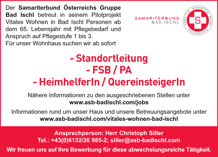 Der Samariterbund &Ouml;sterreichs Gruppe&nbsp;Bad Ischl betreut in seinem Pilotprojekt&nbsp;Vitales Wohnen in Bad Ischl Personen abdem 65. Lebensjahr mit Pflegebedarf und&nbsp;Anspruch auf Pflegestufe 1 bis 3.
F&uuml;r unser Wohnhaus suchen wir ab sofort

- Standortleitung
- FSB / PA
- HeimhelferIn / QuereinsteigerIn

N&auml;here Informationen zu den ausgeschriebenen Stellen unterwww.asb-badischl.com/jobsInformationen rund um unser Haus und unsere Betreuungsangebote unterwww.asb-badischl.com/vitales-wohnen-bad-ischlAnsprechperson: Herr Christoph SillerTel.: +43(0)6132/26 985-2; siller@asb-badischl.comWir freuen uns auf Ihre Bewerbung f&uuml;r diese abwechslungsreiche T&auml;tigkeit.