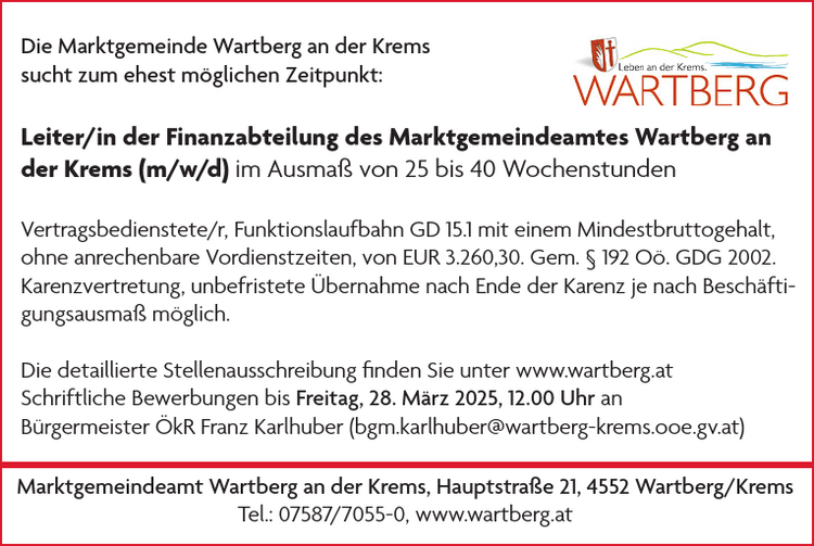 Die Marktgemeinde Wartberg an der Krems&nbsp;sucht zum ehest m&ouml;glichen Zeitpunkt:Leiter/in der Finanzabteilung des Marktgemeindeamtes Wartberg an&nbsp;der Krems (m/w/d) im Ausma&szlig; von 25 bis 40 Wochenstunden

Vertragsbedienstete/r, Funktionslaufbahn GD 15.1 mit einem Mindestbruttogehalt,&nbsp;ohne anrechenbare Vordienstzeiten, von EUR 3.260,30. Gem. &sect; 192 O&ouml;. GDG 2002.
Karenzvertretung, unbefristete &Uuml;bernahme nach Ende der Karenz je nach Besch&auml;ftigungsausma&szlig;&nbsp;m&ouml;glich.

Die detaillierte Stellenausschreibung finden Sie unter www.wartberg.at
Schriftliche Bewerbungen bis Freitag, 28. M&auml;rz 2025, 12.00 Uhr an&nbsp;B&uuml;rgermeister &Ouml;kR Franz Karlhuber (bgm.karlhuber@wartberg-krems.ooe.gv.at)Marktgemeindeamt Wartberg an der Krems, Hauptstra&szlig;e 21, 4552 Wartberg/KremsTel.: 07587/7055-0, www.wartberg.at