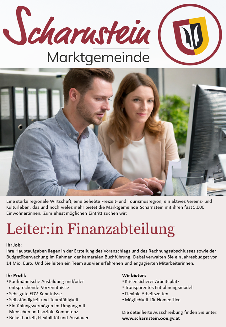 Eine starke regionale Wirtschaft, eine beliebte Freizeit- und Tourismusregion, ein aktives Vereins- und Kulturleben, das und noch vieles mehr bietet die Marktgemeinde Scharnstein mit ihren fast 5.000 Einwohner:innen. Zum ehest m&ouml;glichen Eintritt suchen wir:Leiter:in Finanzabteilung
Ihr Job:Ihre Hauptaufgaben liegen in der Erstellung des Voranschlags und des Rechnungsabschlusses sowie der Budget&uuml;berwachung im Rahmen der kameralen Buchf&uuml;hrung. Dabei verwalten Sie ein Jahresbudget von 14 Mio. Euro. Und Sie leiten ein Team aus vier erfahrenen und engagierten Mitarbeiterinnen.Ihr Profil:&bull; &nbsp; &nbsp;Kaufm&auml;nnische Ausbildung und/oder entsprechende Vorkenntnisse&bull; &nbsp; &nbsp;Sehr gute EDV-Kenntnisse&bull; &nbsp; &nbsp;Selbst&auml;ndigkeit und Teamf&auml;higkeit&bull; &nbsp; &nbsp;Einf&uuml;hlungsverm&ouml;gen im Umgang mit Menschen und soziale Kompetenz&bull; &nbsp; &nbsp;Belastbarkeit, Flexibilit&auml;t und AusdauerWir bieten:&bull; &nbsp; &nbsp;Krisensicherer Arbeitsplatz&bull; &nbsp; &nbsp;Transparentes Entlohnungsmodell&bull; &nbsp; &nbsp;Flexible Arbeitszeiten&bull; &nbsp; &nbsp;M&ouml;glichkeit f&uuml;r HomeofficeDie detaillierte Ausschreibung finden Sie unter: www.scharnstein.ooe.gv.at