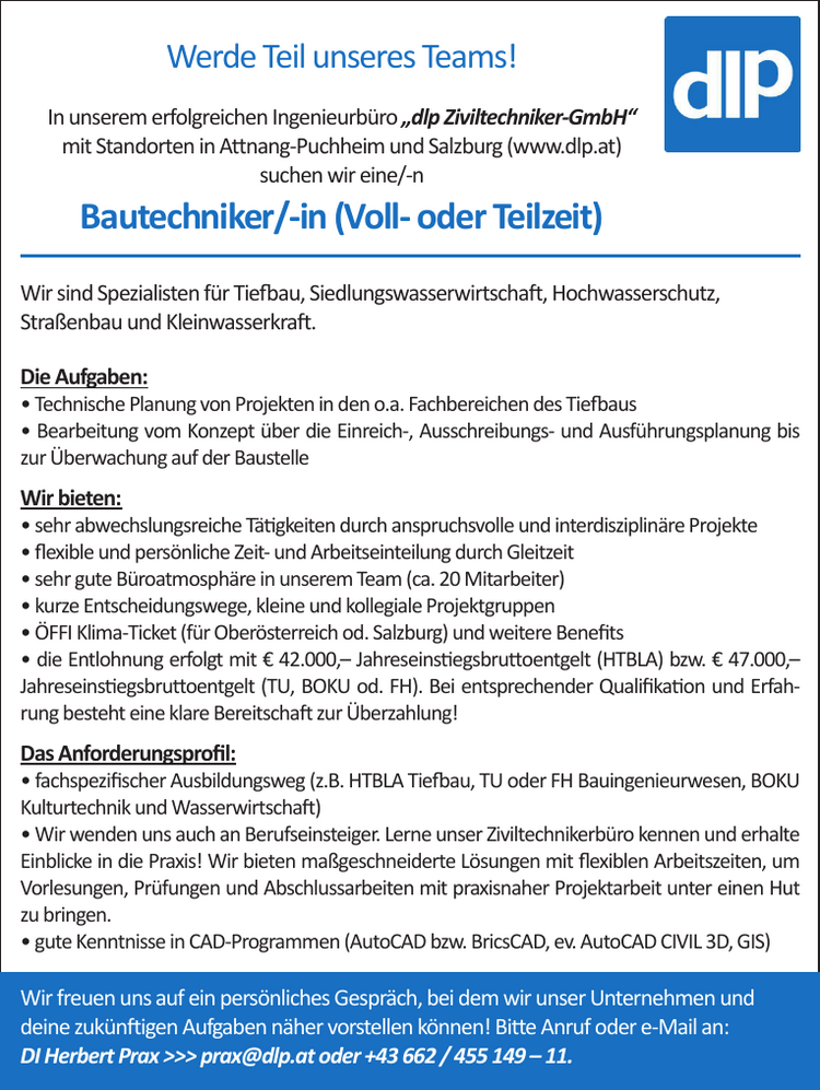 Werde Teil unseres Teams!In unserem erfolgreichen Ingenieurb&uuml;ro &bdquo;dlp Ziviltechniker-GmbH&ldquo;&nbsp;mit Standorten in Attnang-Puchheim und Salzburg (www.dlp.at)&nbsp;suchen wir eine/-n&nbsp;Bautechniker/-in (Voll- oder Teilzeit)
Wir sind Spezialisten f&uuml;r Tiefbau, Siedlungswasserwirtschaft, Hochwasserschutz,&nbsp;Stra&szlig;enbau und Kleinwasserkraft.
Die Aufgaben:

&bull; Technische Planung von Projekten in den o.a. Fachbereichen des Tiefbaus
&bull; Bearbeitung vom Konzept &uuml;ber die Einreich-, Ausschreibungs- und Ausf&uuml;hrungsplanung bis&nbsp;zur &Uuml;berwachung auf der Baustelle

Wir bieten:

&bull; sehr abwechslungsreiche T&auml;tigkeiten durch anspruchsvolle und interdisziplin&auml;re Projekte
&bull; flexible und pers&ouml;nliche Zeit- und Arbeitseinteilung durch Gleitzeit
&bull; sehr gute B&uuml;roatmosph&auml;re in unserem Team (ca. 20 Mitarbeiter)
&bull; kurze Entscheidungswege, kleine und kollegiale Projektgruppen
&bull; &Ouml;FFI Klima-Ticket (f&uuml;r Ober&ouml;sterreich od. Salzburg) und weitere Benefits
&bull; die Entlohnung erfolgt mit &euro; 42.000,&ndash; Jahreseinstiegsbruttoentgelt (HTBLA) bzw. &euro; 47.000,&ndash;&nbsp;Jahreseinstiegsbruttoentgelt (TU, BOKU od. FH). Bei entsprechender Qualifikation und Erfahrung&nbsp;besteht eine klare Bereitschaft zur &Uuml;berzahlung!

Das Anforderungsprofil:

&bull; fachspezifischer Ausbildungsweg (z.B. HTBLA Tiefbau, TU oder FH Bauingenieurwesen, BOKU&nbsp;Kulturtechnik und Wasserwirtschaft)
&bull; Wir wenden uns auch an Berufseinsteiger. Lerne unser Ziviltechnikerb&uuml;ro kennen und erhalte&nbsp;Einblicke in die Praxis! Wir bieten ma&szlig;geschneiderte L&ouml;sungen mit flexiblen Arbeitszeiten, um&nbsp;Vorlesungen, Pr&uuml;fungen und Abschlussarbeiten mit praxisnaher Projektarbeit unter einen Hut&nbsp;zu bringen.
&bull; gute Kenntnisse in CAD-Programmen (AutoCAD bzw. BricsCAD, ev. AutoCAD CIVIL 3D, GIS)

Wir freuen uns auf ein pers&ouml;nliches Gespr&auml;ch, bei dem wir unser Unternehmen und&nbsp;deine zuk&uuml;nftigen Aufgaben n&auml;her vorstellen k&ouml;nnen! Bitte Anruf oder e-Mail an:
DI Herbert Prax &gt;&gt;&gt; prax@dlp.at oder +43 662 / 455 149 &ndash; 11.