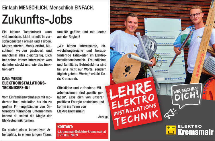 Einfach MENSCHLICH Menschlich EINFACH Zukunfts-JobsLEHRE&nbsp;ElektroinstallationstechnikEin kleiner Tastendruck kann&nbsp;viel ausl&ouml;sen. Licht erhellt in verschiedensten&nbsp;Formen und Farben,&nbsp;Motore starten, Musik ert&ouml;nt, Maschinen&nbsp;werden gesteuert und&nbsp;manchmal alles gleichzeitig. Dich&nbsp;hat schon immer interessiert was&nbsp;dahinter steckt und wie das funktioniert?DANN WERDE&nbsp;ELEKTROINSTALLATIONSTECHNIKER/-IN!Vom Einfamilienwohnhaus mit moderner&nbsp;Bus-Installation bis hin zu&nbsp;gro&szlig;en Firmengeb&auml;uden von &Ouml;sterreichs&nbsp;f&uuml;hrenden Unternehmen&nbsp;kannst du selbst die Magie der&nbsp;Elektrotechnik formen.Du suchst einen innovativen Arbeitsplatz,&nbsp;in einem jungen Team,&nbsp;famili&auml;r gef&uuml;hrt und mit Leuten&nbsp;aus der Region?&bdquo;Wir bieten interessante, abwechslungsreiche&nbsp;und herausfordernde&nbsp;T&auml;tigkeiten im Elektroinstallationsbereich.Freundliches&nbsp;und famili&auml;res Betriebsklima sind&nbsp;bei uns nicht nur Worte, sondern&nbsp;t&auml;glich gelebte Werte,&ldquo; erkl&auml;rt Doris&nbsp;Kremsmair.Gl&uuml;ckliche und zufriedene Mitarbeiter/innen sind &sbquo;positiv geladen&lsquo;.Lass dich von unserer&nbsp;positiven Energie anstecken und&nbsp;komm ins Team von&nbsp;Elektro Kremsmair!
KONTAKT:d.kremsmair@elektro-kremsmair.at0 75 88 / 70 09