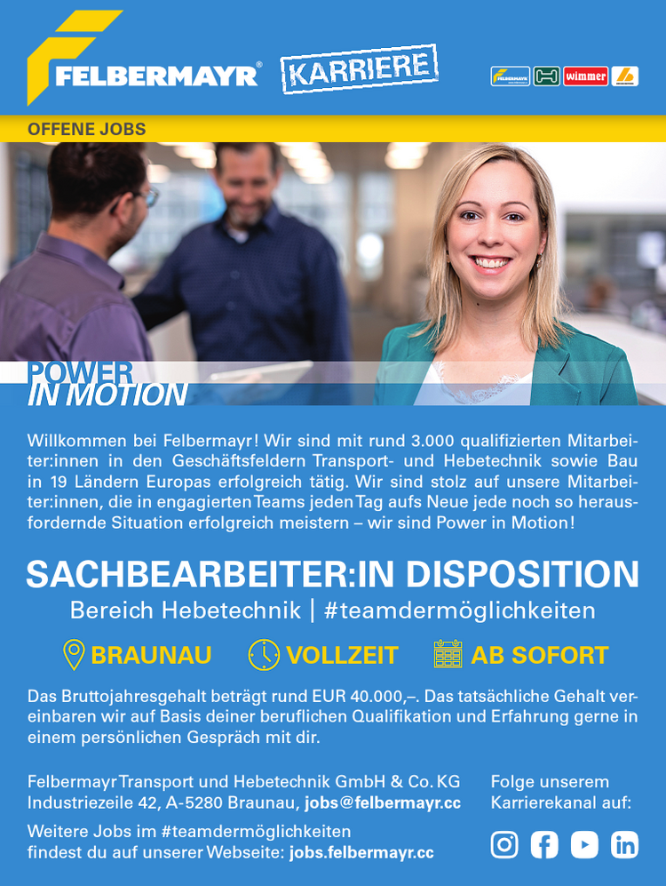 Willkommen bei Felbermayr! Wir sind mit rund 3.000 qualifizierten Mitarbeiter:innen in den Gesch&auml;ftsfeldern Transport- und Hebetechnik sowie Bauin 19 L&auml;ndern Europas erfolgreich t&auml;tig. Wir sind stolz auf unsere Mitarbeiter:innen, die in engagiertenTeams jedenTag aufs Neue jede noch so herausfordernde Situation erfolgreich meistern &ndash; wir sind Power in Motion!Das Bruttojahresgehalt betr&auml;gt rund EUR 40.000,&ndash;. Das tats&auml;chliche Gehalt vereinbaren wir auf Basis deiner beruflichen Qualifikation und Erfahrung gerne ineinem pers&ouml;nlichen Gespr&auml;ch mit dir.Folge unseremKarrierekanal auf:SACHBEARBEITER:IN DISPOSITIONBereich Hebetechnik | # teamderm&ouml;glichkeitenBRAUNAU VOLLZEIT AB SOFORTOFFENE JOBSFelbermayrTransport und Hebetechnik GmbH &amp; Co.KGIndustriezeile 42, A-5280 Braunau, jobs@felbermayr.ccWeitere Jobs im #teamderm&ouml;glichkeitenfindest du auf unserer Webseite: jobs.felbermayr.cc