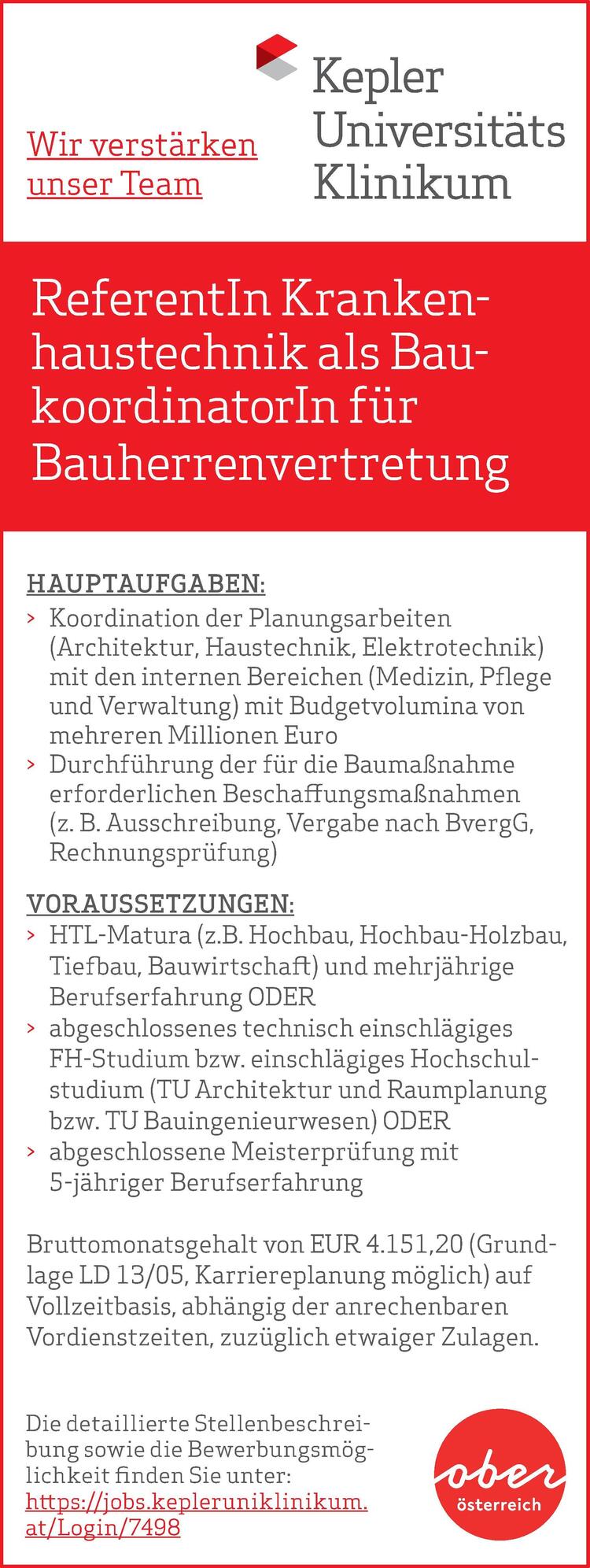 ReferentIn Krankenhaustechnik&nbsp;als BaukoordinatorIn&nbsp;f&uuml;r&nbsp;Bauherrenvertretung
Die detaillierte Stellenbeschreibung&nbsp;sowie die Bewerbungsm&ouml;glichkeit&nbsp;finden Sie unter:https://jobs.kepleruniklinikum.at/Job/7245
Wir verst&auml;rken unser Team
HAUPTAUFGABEN:

&gt; Koordination der Planungsarbeiten&nbsp;(Architektur, Haustechnik, Elektrotechnik)mit den internen Bereichen (Medizin, Pflege&nbsp;und Verwaltung) mit Budgetvolumina von&nbsp;mehreren Millionen Euro
&gt; Durchf&uuml;hrung der f&uuml;r die Bauma&szlig;nahme&nbsp;erforderlichen Beschaffungsma&szlig;nahmen&nbsp;(z. B. Ausschreibung, Vergabe nach BvergG,&nbsp;Rechnungspr&uuml;fung)
&gt; Bauabwicklung und technische Abnahme&nbsp;der Bauarbeiten

VORAUSSETZUNGEN:

&gt; HTL-Matura (z.B. Hochbau, Hochbau-Holzbau,&nbsp;Tiefbau, Bauwirtschaft) und mehrj&auml;hrige&nbsp;Berufserfahrung
&gt; Kenntnisse im Umgang mit CAD und im&nbsp;Projektmanagement

Bruttomonatsgehalt: mind &euro; 4.151,20 (Grundlage&nbsp;LD 13/05, H&ouml;herreihung m&ouml;glich) auf Vollzeitbasis,&nbsp;abh&auml;ngig der anrechenbaren Vordienstzeiten,&nbsp;zuz&uuml;glich etwaiger Zulagen.