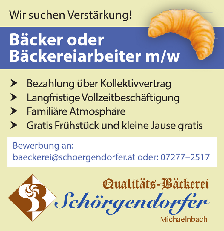 Bewerbung an:baeckerei@schoergendorfer.at oder: 07277&ndash;2517Wir suchen Verst&auml;rkung!
B&auml;cker od. B&auml;ckereiarbeiter m/w

Bezahlung &uuml;ber Kollektivvertrag
Langfristige Vollzeitbesch&auml;ftigung
Famili&auml;re Atmosph&auml;re
Gratis Fr&uuml;hst&uuml;ck und kleine Jause gratis

Bewerbung an: baeckerei@schoergendorfer.at oder: 07277&ndash;2517