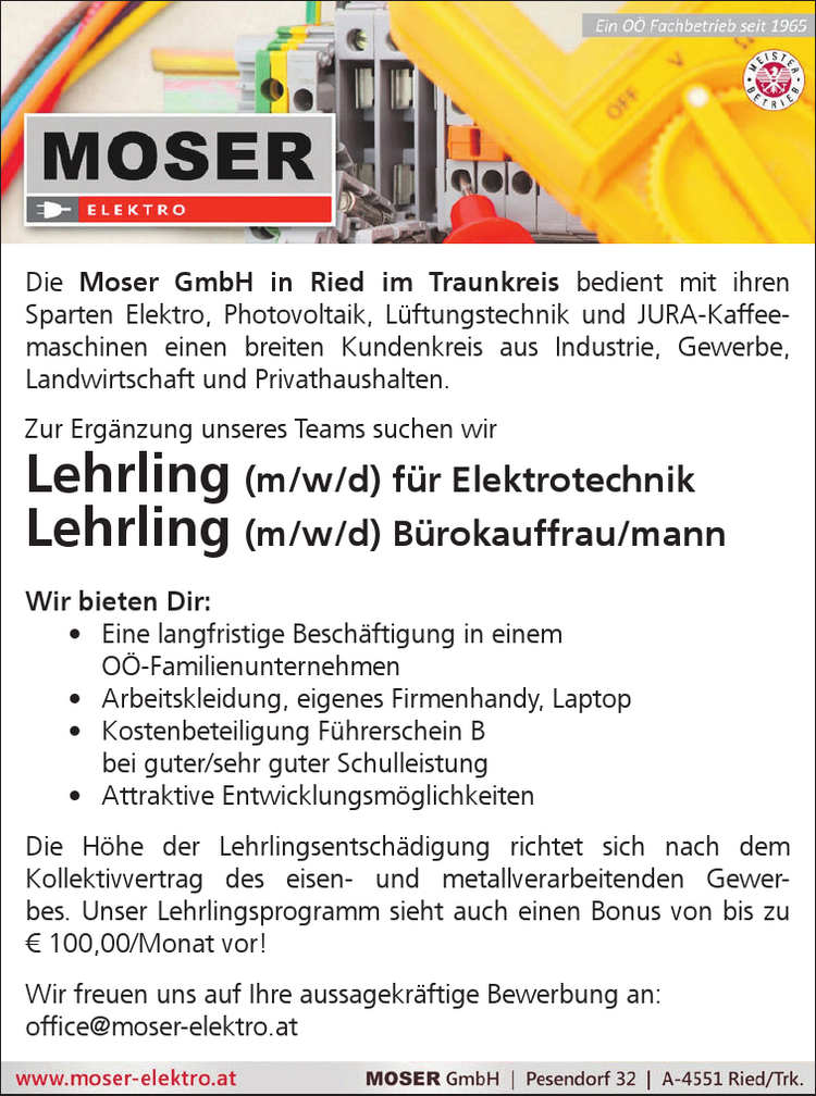 Die Moser GmbH in Ried im Traunkreis bedient mit ihren&nbsp;Sparten Elektro, Photovoltaik, L&uuml;ftungstechnik und JURA-Kaffeemaschinen&nbsp;einen breiten Kundenkreis aus Industrie, Gewerbe,&nbsp;Landwirtschaft und Privathaushalten.
Zur Erg&auml;nzung unseres Teams suchen wir Lehrling (m/w/d) f&uuml;r Elektrotechnik, Lehrling (m/w/d) B&uuml;rokauffrau/mann
Wir bieten Dir:
&bull; Eine langfristige Besch&auml;ftigung in einem O&Ouml;-Familienunternehmen&bull; Arbeitskleidung, eigenes Firmenhandy, Laptop&bull; Kostenbeteiligung F&uuml;hrerschein B&nbsp;bei guter/sehr guter Schulleistung&bull; Attraktive Entwicklungsm&ouml;glichkeiten
Die H&ouml;he der Lehrlingsentsch&auml;digung richtet sich nach dem&nbsp;Kollektivvertrag des eisen- und metallverarbeitenden Gewerbes.Unser Lehrlingsprogramm sieht auch einen Bonus von bis zu&nbsp;&euro; 100,00/Monat vor!
Wir freuen uns auf Ihre aussagekr&auml;ftige Bewerbung an:office@moser-elektro.at