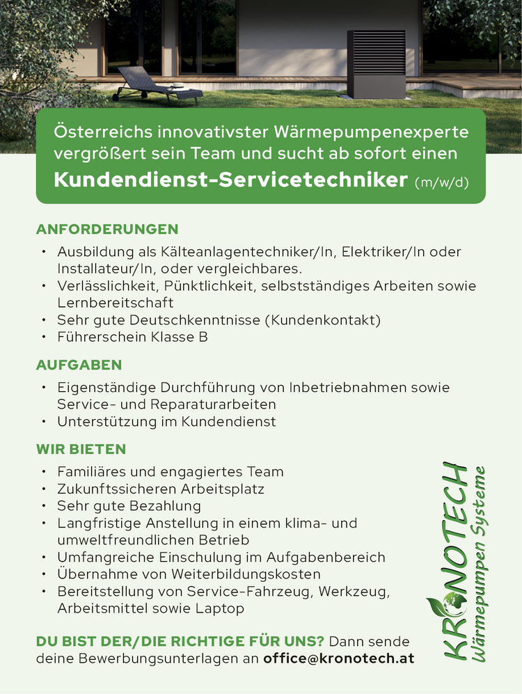 &Ouml;sterreichs innovativster W&auml;rmepumpenexperte&nbsp;vergr&ouml;&szlig;ert sein Team und sucht ab sofort einen&nbsp;Kundendienst-Servicetechniker (m/w/d)
ANFORDERUNGEN

&bull; Ausbildung als K&auml;lteanlagentechniker/In, Elektriker/In oder&nbsp;Installateur/In, oder vergleichbares.
&bull; Verl&auml;sslichkeit, P&uuml;nktlichkeit, selbstst&auml;ndiges Arbeiten sowie&nbsp;Lernbereitschaft
&bull; Sehr gute Deutschkenntnisse (Kundenkontakt)
&bull; F&uuml;hrerschein Klasse B

AUFGABEN

&bull; Eigenst&auml;ndige Durchf&uuml;hrung von Inbetriebnahmen sowie&nbsp;Service- und Reparaturarbeiten
&bull; Unterst&uuml;tzung im Kundendienst

WIR BIETEN

&bull; Famili&auml;res und engagiertes Team
&bull; Zukunftssicheren Arbeitsplatz
&bull; Sehr gute Bezahlung
&bull; Langfristige Anstellung in einem klima- und&nbsp;umweltfreundlichen Betrieb
&bull; Umfangreiche Einschulung im Aufgabenbereich
&bull; &Uuml;bernahme von Weiterbildungskosten
&bull; Bereitstellung von Service-Fahrzeug, Werkzeug,&nbsp;Arbeitsmittel sowie Laptop

DU BIST DER/DIE RICHTIGE F&Uuml;R UNS? Dann sende&nbsp;deine Bewerbungsunterlagen an office@kronotech.atKR NOTECHW&auml;rmepumpen Systeme