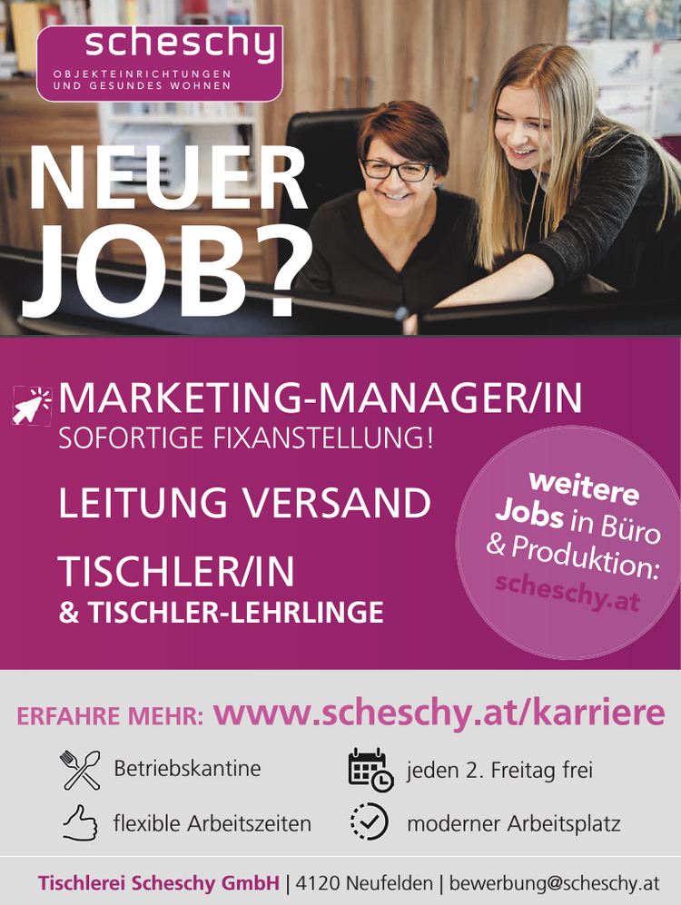 Tischlerei Scheschy GmbH | 4120 Neufelden | bewerbung@scheschy.atERFAHRE MEHR: www.scheschy.at/karriere

Betriebskantine
flexible Arbeitszeiten
jeden 2. Freitag frei
moderner Arbeitsplatz

weitere&nbsp;Jobs in B&uuml;ro&nbsp;&amp; Produktion:scheschy.atMARKETING-MANAGER/INSOFORTIGE FIXANSTELLUNG!LEITUNG VERSANDTISCHLER/IN&amp; TISCHLER-LEHRLINGEO B J E K T E I N R I C H T U N G E NU N D G E S U N D E S W O H N E NNEUERJOB?