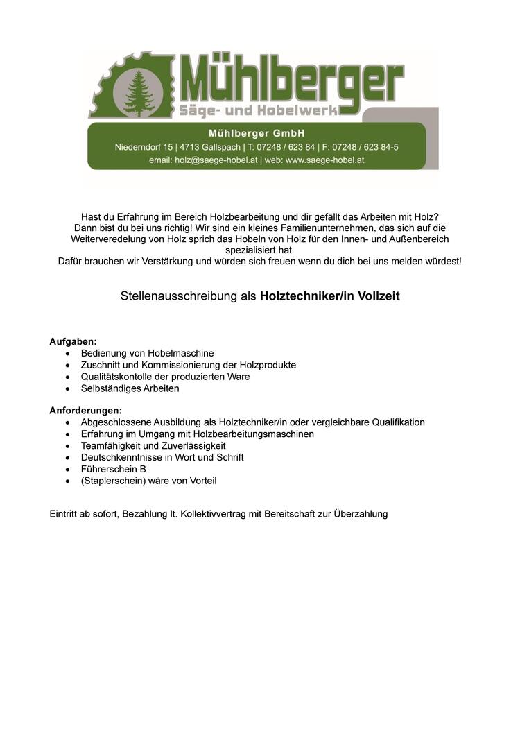 &nbsp;
&nbsp;Hast du Erfahrung im Bereich Holzbearbeitung und dir gef&auml;llt das Arbeiten mit Holz? 
Dann bist du bei uns richtig! Wir sind ein kleines Familienunternehmen, das sich auf die Weiterveredelung von Holz sprich das Hobeln von Holz f&uuml;r den Innen- und Au&szlig;enbereich spezialisiert hat. 
&nbsp;
Daf&uuml;r brauchen wir Verst&auml;rkung und w&uuml;rden sich freuen wenn du dich bei uns melden w&uuml;rdest! 
&nbsp;
Stellenausschreibung als Holztechniker/in Vollzeit 
&nbsp;
&nbsp;
Aufgaben: 
&nbsp;

Bedienung von Hobelmaschine 
Zuschnitt und Kommissionierung der Holzprodukte 
Qualit&auml;tskontolle der produzierten Ware 
Selbst&auml;ndiges Arbeiten 

&nbsp;
&nbsp;
Anforderungen: 
&nbsp;

Abgeschlossene Ausbildung als Holztechniker/in oder vergleichbare Qualifikation 
Erfahrung im Umgang mit Holzbearbeitungsmaschinen 
Teamf&auml;higkeit und Zuverl&auml;ssigkeit 
Deutschkenntnisse in Wort und Schrift 
F&uuml;hrerschein B 
(Staplerschein) w&auml;re von Vorteil 

&nbsp;
Eintritt ab sofort, Bezahlung lt. Kollektivvertrag mit Bereitschaft zur &Uuml;berzahlung