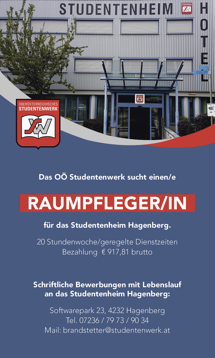 Das O&Ouml; Studentenwerk sucht einen/e&nbsp;RAUMPFLEGER/IN&nbsp;f&uuml;r das Studentenheim Hagenberg.

20 Stundenwoche/geregelte Dienstzeiten
Bezahlung &euro; 917,81 brutto

Schriftliche Bewerbungen mit Lebenslauf&nbsp;an das Studentenheim Hagenberg:Softwarepark 23, 4232 HagenbergTel. 07236 / 79 73 / 90 34Mail: brandstetter@studentenwerk.at