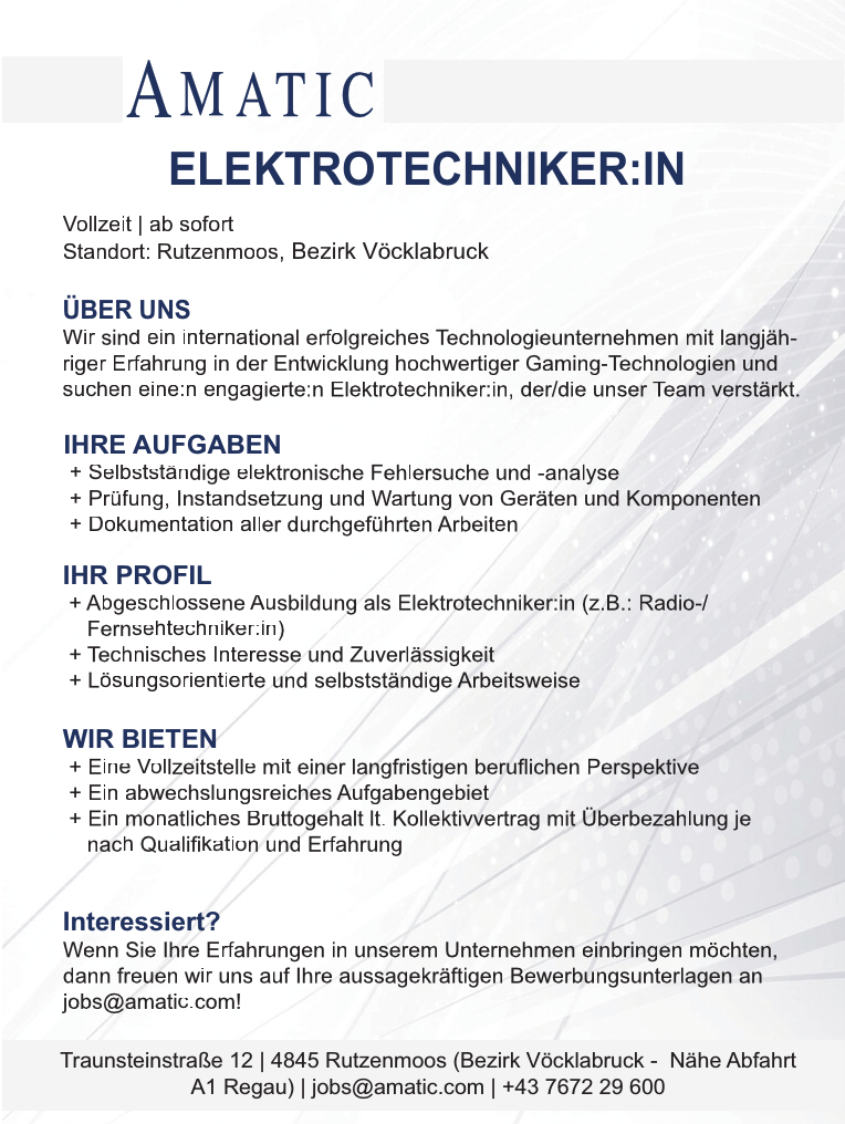 &Uuml;BER UNSWir sind ein international erfolgreiches Technologieunternehmen mit langj&auml;hrigerErfahrung in der Entwicklung hochwertiger Gaming-Technologien undsuchen eine:n engagierte:n Elektrotechniker:in, der/die unser Team verst&auml;rkt.IHRE AUFGABEN+ Selbstst&auml;ndige elektronische Fehlersuche und -analyse+ Pr&uuml;fung, Instandsetzung und Wartung von Ger&auml;ten und Komponenten+ Dokumentation aller durchgef&uuml;hrten Arbeiten

IHR PROFIL+ Abgeschlossene Ausbildung als Elektrotechniker:in (z.B.: Radio-/Fernsehtechniker:in)+ Technisches Interesse und Zuverl&auml;ssigkeit+ L&ouml;sungsorientierte und selbstst&auml;ndige ArbeitsweiseTraunsteinstra&szlig;e 12 vacanciesineu.com 4845 Rutzenmoos (Bezirk V&ouml;cklabruck - N&auml;he AbfahrtA1 Regau) vacanciesineu.com jobs@amatic.com vacanciesineu.com +43 7672 29 600ELEKTROTECHNIKER:INWIR BIETEN+ Eine Vollzeitstelle mit einer langfristigen beruflichen Perspektive+ Ein abwechslungsreiches Aufgabengebiet+ Ein monatliches Bruttogehalt lt. Kollektivvertrag mit &Uuml;berbezahlung jenach Qualifikation und Erfahrung