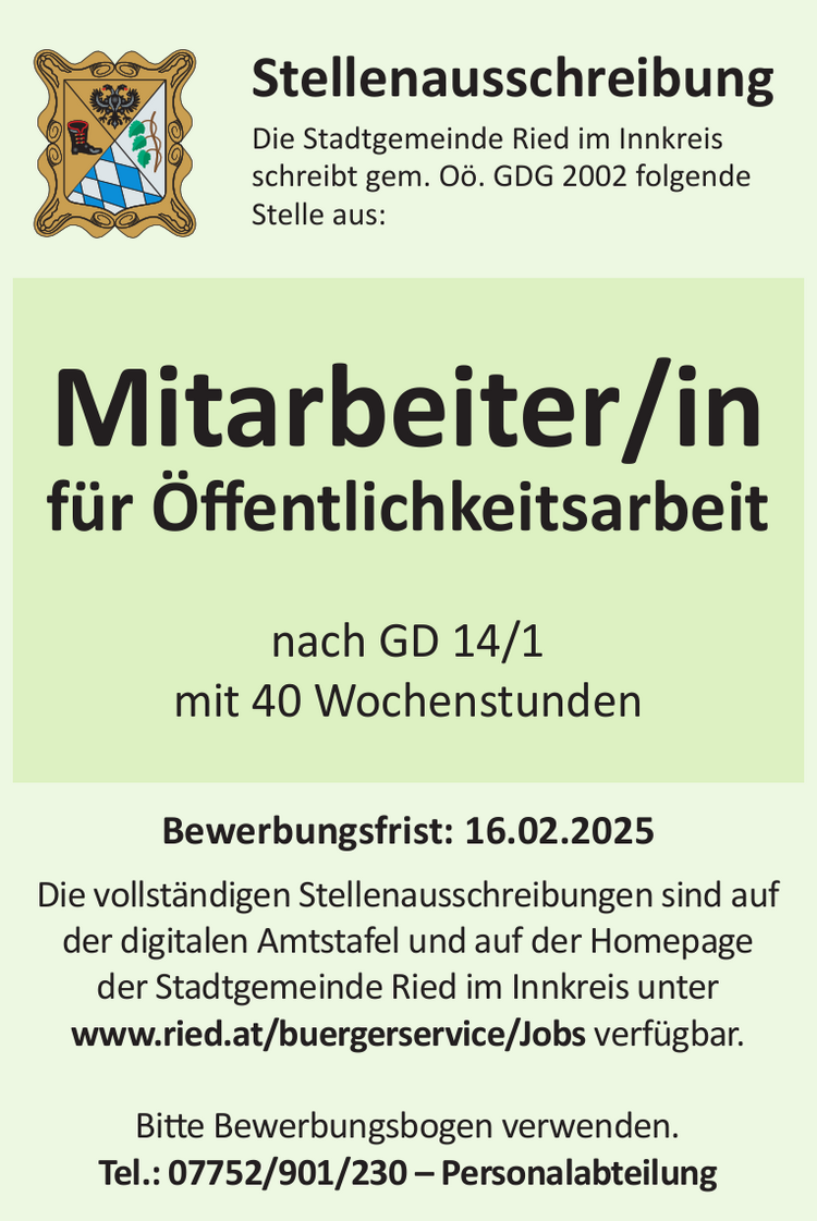 Bewerbungsfrist: 16.02.2025Die vollst&auml;ndigen Stellenausschreibungen sind auf&nbsp;der digitalen Amtstafel und auf der Homepage&nbsp;der Stadtgemeinde Ried im Innkreis unter&nbsp;www.ried.at/buergerservice/Jobs verf&uuml;gbar.
Bitte Bewerbungsbogen verwenden.Tel.: 07752/901/230 &ndash; Personalabteilung
StellenausschreibungDie Stadtgemeinde Ried im Innkreis&nbsp;schreibt gem. O&ouml;. GDG 2002 folgende&nbsp;Stelle aus:Mitarbeiter/in&nbsp;f&uuml;r &Ouml;ffentlichkeitsarbeit&nbsp;nach GD 14/1&nbsp;mit 40 Wochenstunden