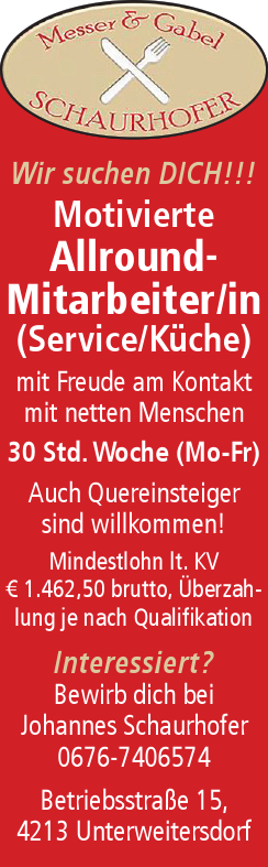 Wir suchen DICH!!!Motivierte&nbsp;Allround-&nbsp;Mitarbeiter/in&nbsp;(Service/K&uuml;che)

mit Freude am Kontakt&nbsp;mit netten Menschen
30 Std. Woche (Mo-Fr)
Auch Quereinsteiger&nbsp;sind willkommen!

Mindestlohn lt. KV&nbsp;&euro; 1.462,50 brutto, &Uuml;berzahlung&nbsp;je nach QualifikationInteressiert?Bewirb dich beiJohannes Schaurhofer0676-7406574Betriebsstra&szlig;e 15,4213 Unterweitersdorf