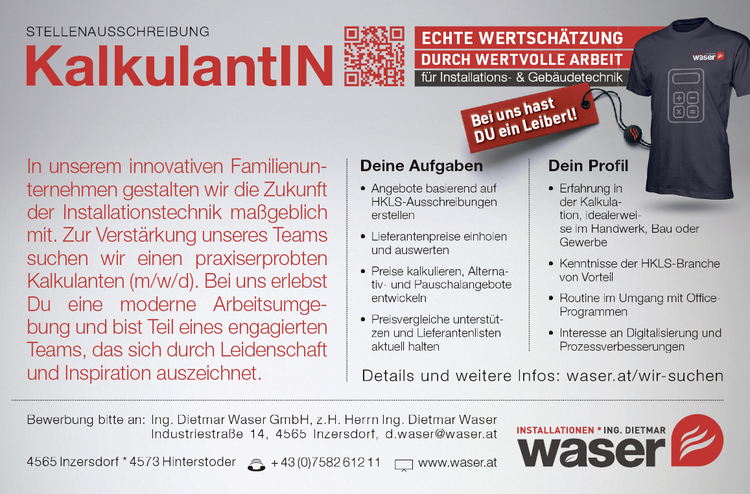 In unserem innovativen Familienunternehmen&nbsp;gestalten wir die Zukunft&nbsp;der Installationstechnik ma&szlig;geblich&nbsp;mit. Zur Verst&auml;rkung unseres Teams&nbsp;suchen wir einen praxiserprobten&nbsp;Kalkulanten (m/w/d). Bei uns erlebst&nbsp;Du eine moderne Arbeitsumgebung&nbsp;und bist Teil eines engagierten&nbsp;Teams, das sich durch Leidenschaft&nbsp;und Inspiration auszeichnet.
Deine Aufga

&bull; Angebote basierend auf HKLS-Ausschreibungen erstellen
&bull; Lieferantenpreise einholen und auswerten
&bull; Preise kalkulieren, Alternativ- und Pauschalangebote entwickeln
&bull; Preisvergleiche unterst&uuml;tzen und Lieferantenlisten aktuell halten

der Kalk&nbsp;tion, idealerse im Handwerk, Bau oderGewerbe

&bull; Kenntnisse der HKLS-Branche von Vorteil
&bull; Routine im Umgang mit Office-Programmen
&bull; Interesse an Digitalisierung und Prozessverbesserungen

Details und weitere Infos: waser.at/wir-suchenSTELLENAUSSCHREIBUNG KalkulantIN4565 Inzersdorf * 4573 Hinterstoder + 43 (0)7582 612 11 www.waser.atBewerbung bitte an: Ing. Dietmar Waser GmbH, z.H. Herrn Ing. Dietmar WaserIndustriestra&szlig;e 14, 4565 Inzersdorf, d.waser@waser.atECHTE WERTSCH&Auml;TZUNGf&uuml;r InstDURCH E ARBEITabenierend
Dein Profi&bull; Erfahrung in&nbsp;KalkulaE&nbsp;tallations- &amp; Geb&auml;udetechnikH WERTVOLLE Bei uns hastDU ein Leiberl!rweidwerkGTfilnk