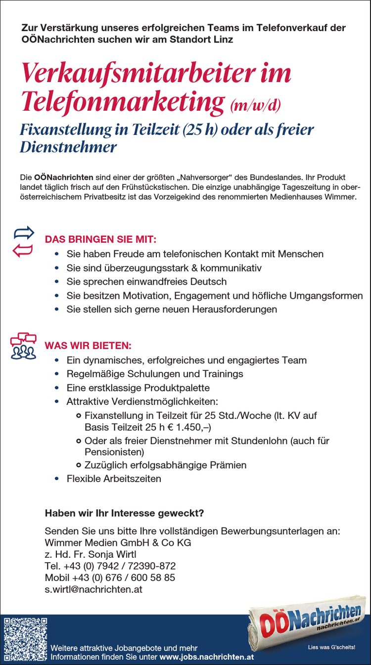 ZU IHREN AUFGABEN Z&Auml;HLEN:&bull; Planung, Durchf&uuml;hrung und Nachbereitung von Events und Medienkooperationen&bull; Organisation und Betreuung von Messeaktivit&auml;ten&bull; Verhandlung und Abschluss von Kooperationsvereinbarungen&bull; Selbstorganisierte Abwicklung von Projekten, auch abteilungs&uuml;bergreifend&bull; Verwaltung von WerbemittelDAS BRINGEN SIE MIT:&bull; Abgeschlossene kaufm&auml;nnische Ausbildung (HAK, FH, Studium) mitAffinit&auml;t zum Eventbereich&bull; Mehrj&auml;hrige Berufserfahrung im Eventmarketing von Vorteil&bull; Teamf&auml;higkeit und Freude an der Kommunikation&bull; Gewissenhafte und eigenverantwortliche Arbeitsweise sowieOrganisationsgeschick&bull; Hohe Flexibilit&auml;t und Mobilit&auml;t (F&uuml;hrerschein der Klasse B)WAS WIR BIETEN:&bull; Moderner Arbeitsplatz im Herzen von Linz mit sehr guter &ouml;ffentlicherVerkehrsanbindung&bull; Tolle Fortbildungsm&ouml;glichkeiten&bull; Umfangreiche und attraktive Sozialleistungen&bull; Kommunikatives und abwechslungsreiches Arbeitsumfeld in einem renommiertenMedienhaus&bull; Positives und angenehmes Betriebsklima&bull; Mindestgehalt auf Basis Vollzeit lt. KV &euro; 2.468,&ndash;&bull; Abwechslungsreiche T&auml;tigkeit in einem erfolgreichen TeamHaben wir Ihr Interesse geweckt?Senden Sie uns bitte Ihre vollst&auml;ndigen Bewerbungsunterlagen an:Wimmer Medien GmbH &amp; Co KGz. Hd. Frau MMag. Nicole BaumannPromenade 23, 4020 LinzE-Mail: bewerbung@medienhauswimmer.atMitarbeiter im Eventmarketing (m/w/d)Vollzeit (37 h) oder Teilzeit (ab 30 h)Zur Verst&auml;rkung unseres Teams bei den O&Ouml;Nachrichten in Linz suchen wirDie O&Ouml;Nachrichten sind einer der gr&ouml;&szlig;ten &bdquo;Nahversorger&ldquo; des Bundeslandes. Ihr Produktlandet t&auml;glich frisch auf den Fr&uuml;hst&uuml;ckstischen. Die einzige unabh&auml;ngige Tageszeitung in ober&ouml;sterreichischenPrivatbesitz ist das Vorzeigekind des renommierten Medienhauses Wimmer.Die O&Ouml;Nachrichten sind einer der gr&ouml;&szlig;ten &bdquo;Nahversorger&ldquo; desBundeslandes. Ihr Produkt landet t&auml;glich frisch auf den Fr&uuml;hst&uuml;ckstischen.Die einzige unabh&auml;ngige Tageszeitung in ober&ouml;sterreichischenPrivatbesitz ist das Vorzeigekind des renommierten MedienhausesWimmer.DAS BRINGEN SIE MIT:&bull; Sie haben Freude am telefonischen Kontakt mit Menschen&bull; Sie sind &uuml;berzeugungsstark &amp; kommunikativ&bull; Sie sprechen einwandfreies Deutsch&bull; Sie besitzen Motivation, Engagementund h&ouml;fliche Umgangsformen&bull; Sie stellen sich gerne neuen HerausforderungenWAS WIR BIETEN:&bull; Ein dynamisches, erfolgreiches und nettes Team&bull; Regelm&auml;&szlig;ige Schulungen und Trainings&bull; Eine erstklassige Produktpalette&bull; Attraktive Verdienstm&ouml;glichkeiten:- Fixanstellung in Teilzeit f&uuml;r 25 Std./Woche(lt. KV auf Basis Teilzeit 25 h &euro; 1 .450,-)- Oder als freier Dienstnehmer mit Stundenlohn(auch f&uuml;r Pensionisten)- Zuz&uuml;glich erfolgsabh&auml;ngige Pr&auml;mien&bull; M&ouml;glichkeit f&uuml;r Homeoffice nach der Einarbeitungszeit&bull; Flexible ArbeitszeitenHaben wir Ihr Interesse geweckt?Senden Sie uns bitte Ihre vollst&auml;ndigen Bewerbungsunterlagen an:Wimmer Medien GmbH &amp; Co KGz. Hd. Hrn. Martin GreindlHauptstra&szlig;e 23, 4722 PeuerbachTelefon 0732/7805-1960, mobil bis 16 Uhr: 0664/8157679m.greindl@nachrichten.atZU IHREN AUFGABEN Z&Auml;HLEN:&bull; Planung, Durchf&uuml;hrung und Nachbereitung von Events &bull; Organisation und Betreuung von Messeaktivit&auml;ten&bull; Verhandlung und Abschluss von Kooperationsvereinbarungen&bull; Selbstorganisierte Abwicklung von Projekten, auch abteilungs&uuml;bergreifend&bull; Verwaltung von WerbemittelDAS BRINGEN SIE MIT:&bull; Abgeschlossene kaufm&auml;nnische Ausbildung (HAK, FH, Affinit&auml;t zum Eventbereich&bull; Mehrj&auml;hrige Berufserfahrung im Eventmarketing von Vorteil&bull; Teamf&auml;higkeit und Freude an der Kommunikation&bull; Gewissenhafte und eigenverantwortliche Arbeitsweise sowieOrganisationsgeschick&bull; Hohe Flexibilit&auml;t und Mobilit&auml;t (F&uuml;hrerschein der Klasse WAS WIR BIETEN:&bull; Moderner Arbeitsplatz im Herzen von Linz mit sehr guter Verkehrsanbindung&bull; Tolle Fortbildungsm&ouml;glichkeiten&bull; Umfangreiche und attraktive Sozialleistungen&bull; Kommunikatives und abwechslungsreiches Arbeitsumfeld Medienhaus&bull; Positives und angenehmes Betriebsklima&bull; Mindestgehalt auf Basis Vollzeit lt. KV &euro; 2.468,&ndash;&bull; Abwechslungsreiche T&auml;tigkeit in einem erfolgreichen TeamHaben wir Ihr Interesse geweckt?Senden Sie uns bitte Ihre vollst&auml;ndigen Bewerbungsunterlagen Wimmer Medien GmbH &amp; Co KGz. Hd. Frau MMag. Nicole BaumannPromenade 23, 4020 LinzE-Mail: bewerbung@medienhauswimmer.atMitarbeiter im Eventmarketing Vollzeit (37 h) oder Teilzeit (ab 30 h)Zur Verst&auml;rkung unseres Teams bei den O&Ouml;Nachrichten Die O&Ouml;Nachrichten sind einer der gr&ouml;&szlig;ten &bdquo;Nahversorger&ldquo; des Bundeslandes. landet t&auml;glich frisch auf den Fr&uuml;hst&uuml;ckstischen. Die einzige unabh&auml;ngige Privatbesitz ist das Vorzeigekind des renommierten Medienhauses ZU IHREN AUFGABEN Z&Auml;HLEN:&bull; Planung, Durchf&uuml;hrung und Nachbereitung von Events &bull; Organisation und Betreuung von Messeaktivit&auml;ten&bull; Verhandlung und Abschluss von Kooperationsvereinbarungen&bull; Selbstorganisierte Abwicklung von Projekten, auch abteilungs&uuml;bergreifend&bull; Verwaltung von WerbemittelDAS BRINGEN SIE MIT:&bull; Abgeschlossene kaufm&auml;nnische Ausbildung (HAK, FH, Affinit&auml;t zum Eventbereich&bull; Mehrj&auml;hrige Berufserfahrung im Eventmarketing von Vorteil&bull; Teamf&auml;higkeit und Freude an der Kommunikation&bull; Gewissenhafte und eigenverantwortliche Arbeitsweise sowieOrganisationsgeschick&bull; Hohe Flexibilit&auml;t und Mobilit&auml;t (F&uuml;hrerschein der Klasse WAS WIR BIETEN:&bull; Moderner Arbeitsplatz im Herzen von Linz mit sehr guter Verkehrsanbindung&bull; Tolle Fortbildungsm&ouml;glichkeiten&bull; Umfangreiche und attraktive Sozialleistungen&bull; Kommunikatives und abwechslungsreiches Arbeitsumfeld Medienhaus&bull; Positives und angenehmes Betriebsklima&bull; Mindestgehalt auf Basis Vollzeit lt. KV &euro; 2.468,&ndash;&bull; Abwechslungsreiche T&auml;tigkeit in einem erfolgreichen TeamHaben wir Ihr Interesse geweckt?Senden Sie uns bitte Ihre vollst&auml;ndigen Bewerbungsunterlagen Wimmer Medien GmbH &amp; Co KGz. Hd. Frau MMag. Nicole BaumannPromenade 23, 4020 LinzE-Mail: bewerbung@medienhauswimmer.atMitarbeiter im Eventmarketing Vollzeit (37 h) oder Teilzeit (ab 30 h)Zur Verst&auml;rkung unseres Teams bei den O&Ouml;Nachrichten Die O&Ouml;Nachrichten sind einer der gr&ouml;&szlig;ten &bdquo;Nahversorger&ldquo; des Bundeslandes. landet t&auml;glich frisch auf den Fr&uuml;hst&uuml;ckstischen. Die einzige unabh&auml;ngige Privatbesitz ist das Vorzeigekind des renommierten Medienhauses