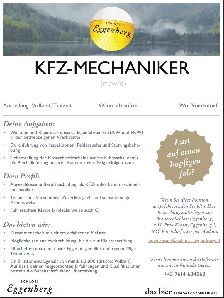 das bier ZUM SALZKAMMERGUTAnstellung: Vollzeit /Teilzeit Wann: ab sofort Wo: VorchdorfIhre Aufgaben:&bull; Reinigung verschiedener Objekte der Brauerei, insbesondere inden historischen Besucherbereichen nach Veranstaltungen undF&uuml;hrungenIhr Profil:&bull; Genauigkeit und Verl&auml;sslichkeit&bull; Selbstst&auml;ndige Arbeitsweise&bull; Gute DeutschkenntnisseDas bieten wir:&bull; Teil- oder Vollzeit Besch&auml;ftigung (mind. 25 Wochenstunden)&bull; Flexible Arbeitszeiten&bull; M&ouml;glichkeit f&uuml;r eine Dienstwohnung am Standort&bull; Mitarbeiterrabatte auf Bier (Haustrunk)&bull; Ein Mindestgehalt von mind. &euro; 11,71 Brutto/Stunde mitBereitschaft zur &Uuml;berzahlungWenn Sie diese Positionanspricht, senden Sie bitte IhreBewerbungsunterlagen an:Brauerei Schloss Eggenberg,z.H. Frau Kroiss, Eggenberg 1,4655 Vorchdorf oder per Mail an:bewerbung@schloss-eggenberg.atGerne k&ouml;nnen Sie auch telefonischmit uns in Kontakt treten:+43 7614 634563REINIGUNGSKRAFT(m/w/d)Lustauf einenhopfigenAnstellung: Vollzeit (38,5h) Wann: ab sofort Wo: VorchdorfDeine Aufgaben:&bull; Instandsetzung, Wartung und Reparatur aller betriebstechnischenEinrichtungen, Maschinen und Anlagen (inkl. Schwei&szlig;arbeiten)&bull; Behebung mechanischer St&ouml;rungen an Produktionsanlagen&bull; Selbstst&auml;ndige Durchf&uuml;hrung von wiederkehrenden InspektionsundWartungsarbeiten&bull; Organisation und Unterst&uuml;tzung bei Fremdfirmenarbeiten (T&Uuml;V)Dein Profil:&bull; Abgeschlossene technische Ausbildung in Mechatronik, Maschinenbau,als Betriebsschlosser oder LandmaschinentechnikerEin Meisterbrief w&auml;re ein Plus!&bull; Berufserfahrung im Bereich der mechanischen Instandhaltung&bull; F&uuml;hrerschein Klasse B, Staplerschein w&uuml;nschenswert&bull; Zuverl&auml;ssigkeit und Einsatzfreude sind f&uuml;r dich selbstverst&auml;ndlich,und selbstst&auml;ndiges Arbeiten macht dir Spa&szlig;Das bieten wir:&bull; Wertsch&auml;tzendes und kollegiales Arbeitsklima&bull; Geregelte Arbeitszeit&bull; Bike-Leasing mit Firmenradl.at und verg&uuml;nstigter Bezug vonselbsterzeugten Produkten (Haustrunk)&bull; Bruttomonatsgehalt von mind. &euro; 3.400 (Vollzeit). Auf Basis deinermitgebrachten Erfahrungen und Qualifikationen besteht dieBereitschaft einer &Uuml;berzahlungWenn dich diese Positionanspricht, sende bitte deineBewerbungsunterlagen an:Brauerei Schloss Eggenberg,z.H. Frau Kroiss, Eggenberg 1,4655 Vorchdorf oder per Mail an:bewerbung@schloss-eggenberg.atGerne kannst du auch telefonischmit uns in Kontakt treten:+43 7614 634563INSTANDHALTERMECHANISCH(m/w/d)Lustauf einenhopfigenJob?Vollzeit /Teilzeit Wann: ab sofort Wo: Ihre Aufgaben:&bull; Reinigung verschiedener Objekte der Brauerei, insbesondere inden historischen Besucherbereichen nach Veranstaltungen undF&uuml;hrungenIhr Profil:&bull; Genauigkeit und Verl&auml;sslichkeit&bull; Selbstst&auml;ndige Arbeitsweise&bull; Gute DeutschkenntnisseDas bieten wir:&bull; Teil- oder Vollzeit Besch&auml;ftigung (mind. 25 Wochenstunden)&bull; Flexible ArbeitszeitenM&ouml;glichkeit f&uuml;r eine Dienstwohnung am StandortMitarbeiterrabatte auf Bier (Haustrunk)&bull; Ein Mindestgehalt von mind. &euro; 11,71 Brutto/Stunde mitBereitschaft zur &Uuml;berzahlungWenn Sie diese anspricht, senden Bewerbungsunterlagen Brauerei Schloss z.H. Frau Kroiss, 4655 Vorchdorf oder bewerbung@schloss-Gerne k&ouml;nnen Sie mit uns in Kontakt REINIGUNGSKRAFT(m/w/d)Lustauf einenhopfigenJob?Anstellung: Voll- oder Teilzeit Wann: ab sofort Wo: VorchdorfDeine Aufgaben:&bull; Wartung und Reparatur unseres Eigenfuhrparks (LKW und PKW)in der betriebseigenen Werkst&auml;tte&bull; Durchf&uuml;hrung von Inspektionen, Fehlersuche und St&ouml;rungsbehebung&bull; Sicherstellung der Einsatzbereitschaft unseres Fuhrparks, damitdie Bierbelieferung unserer Kunden zuverl&auml;ssig erfolgen kannDein Profil:&bull; Abgeschlossene Berufsausbildung als KFZ- oder Landmaschinenmechaniker&bull; Technisches Verst&auml;ndnis, Zuverl&auml;ssigkeit und selbstst&auml;ndigeArbeitsweise&bull; F&uuml;hrerschein Klasse B (idealerweise auch C)Das bieten wir:Zusammenarbeit mit einem erfahrenen MeisterM&ouml;glichkeiten zur Weiterbildung, bis hin zur Meisterpr&uuml;fung&bull; Mitarbeiterrabatt auf unser Eggenberger Bier und regelm&auml;&szlig;igeTeamevents&bull; Ein Bruttomonatsgehalt von mind. &euro; 3.000 (Brutto; Vollzeit).Auf Basis deiner mitgebrachten Erfahrungen und Qualifikationenbesteht die Bereitschaft einer &Uuml;berzahlung.Wenn dich diese Positionanspricht, sende bitte deineBewerbungsunterlagen an:Brauerei Schloss Eggenberg,z.H. Frau Kroiss, Eggenberg 1,4655 Vorchdorf oder per Mail an:bewerbung@schloss-eggenberg.atGerne kannst du auch mit uns in Kontakt treten:+43 7614 634563KFZ-MECHANIKER(m/w/d)Lustauf einenhopfigenJob?Anstellung: Voll- oder Teilzeit Wann: ab sofort Wo: VorchdorfDeine Aufgaben:&bull; Wartung und Reparatur unseres Eigenfuhrparks (LKW und PKW)in der betriebseigenen Werkst&auml;tteDurchf&uuml;hrung von Inspektionen, Fehlersuche und St&ouml;rungsbehebung&bull; Sicherstellung der Einsatzbereitschaft unseres Fuhrparks, damitdie Bierbelieferung unserer Kunden zuverl&auml;ssig erfolgen kannDein Profil:&bull; Abgeschlossene Berufsausbildung als KFZ- oder Landmaschinenmechaniker&bull; Technisches Verst&auml;ndnis, Zuverl&auml;ssigkeit und selbstst&auml;ndigeArbeitsweise&bull; F&uuml;hrerschein Klasse B (idealerweise auch C)Das bieten wir:&bull; Zusammenarbeit mit einem erfahrenen Meister&bull; M&ouml;glichkeiten zur Weiterbildung, bis hin zur Meisterpr&uuml;fung&bull; Mitarbeiterrabatt auf unser Eggenberger Bier und regelm&auml;&szlig;igeTeamevents&bull; Ein Bruttomonatsgehalt von mind. &euro; 3.000 (Brutto; Vollzeit).Auf Basis deiner mitgebrachten Erfahrungen und Qualifikationenbesteht die Bereitschaft einer &Uuml;berzahlung.Wenn dich diese Positionanspricht, sende bitte deineBewerbungsunterlagen an:Brauerei Schloss Eggenberg,z.H. Frau Kroiss, Eggenberg 1,4655 Vorchdorf oder per Mail an:bewerbung@schloss-eggenberg.Gerne kannst du auch telefonischmit uns in Kontakt treten:+43 7614 634563KFZ-MECHANIKER(m/w/d)Lustauf einenhopfigenJob?das bier ZUM SALZKAMMERGUTAnstellung: Voll- oder Teilzeit Wann: ab sofort Wo: VorchdorfDeine Aufgaben:&bull; Wartung und Reparatur unseres Eigenfuhrparks (LKW und PKW)in der betriebseigenen Werkst&auml;tte&bull; Durchf&uuml;hrung von Inspektionen, Fehlersuche und St&ouml;rungsbehebung&bull; Sicherstellung der Einsatzbereitschaft unseres Fuhrparks, damitdie Bierbelieferung unserer Kunden zuverl&auml;ssig erfolgen kannDein Profil:&bull; Abgeschlossene Berufsausbildung als KFZ- oder Landmaschinenmechaniker&bull; Technisches Verst&auml;ndnis, Zuverl&auml;ssigkeit und selbstst&auml;ndigeArbeitsweise&bull; F&uuml;hrerschein Klasse B (idealerweise auch C)Das bieten wir:&bull; Zusammenarbeit mit einem erfahrenen Meister&bull; M&ouml;glichkeiten zur Weiterbildung, bis hin zur Meisterpr&uuml;fung&bull; Mitarbeiterrabatt auf unser Eggenberger Bier und regelm&auml;&szlig;igeTeamevents&bull; Ein Bruttomonatsgehalt von mind. &euro; 3.000 (Brutto; Vollzeit).Auf Basis deiner mitgebrachten Erfahrungen und Qualifikationenbesteht die Bereitschaft einer &Uuml;berzahlung.Wenn dich diese Positionanspricht, sende bitte deineBewerbungsunterlagen an:Brauerei Schloss Eggenberg,z.H. Frau Kroiss, Eggenberg 1,4655 Vorchdorf oder per Mail an:bewerbung@schloss-eggenberg.atGerne kannst du auch telefonischmit uns in Kontakt treten:+43 7614 634563KFZ-MECHANIKER(m/w/d)Lustauf einenhopfigenJob?Anstellung: Vollzeit /Teilzeit Wann: ab sofort Wo: VorchdorfAufgaben:Reinigung verschiedener Objekte der Brauerei, insbesondere inhistorischen Besucherbereichen nach Veranstaltungen undF&uuml;hrungenProfil:Genauigkeit und Verl&auml;sslichkeitSelbstst&auml;ndige ArbeitsweiseGute Deutschkenntnissebieten wir:oder Vollzeit Besch&auml;ftigung (mind. 25 Wochenstunden)Flexible ArbeitszeitenM&ouml;glichkeit f&uuml;r eine Dienstwohnung am StandortMitarbeiterrabatte auf Bier (Haustrunk)Mindestgehalt von mind. &euro; 11,71 Brutto/Stunde mitBereitschaft zur &Uuml;berzahlungWenn Sie diese anspricht, senden Sie bitte IhreBewerbungsunterlagen an:Brauerei Schloss Eggenberg,z.H. Frau Kroiss, Eggenberg 1,4655 Vorchdorf oder per Mail an:bewerbung@schloss-eggenberg.atGerne k&ouml;nnen Sie auch telefonischmit uns in Kontakt treten:+43 7614 634563REINIGUNGSKRAFT(m/w/d)Lustauf einenhopfige nJob?Anstellung: Vollzeit /Teilzeit Wann: ab sofort Wo: VorchdorfAufgaben:Reinigung verschiedener Objekte der Brauerei, insbesondere inhistorischen Besucherbereichen nach Veranstaltungen undF&uuml;hrungenProfil:Genauigkeit und Verl&auml;sslichkeitSelbstst&auml;ndige ArbeitsweiseGute Deutschkenntnissebieten wir:oder Vollzeit Besch&auml;ftigung (mind. 25 Wochenstunden)Flexible ArbeitszeitenM&ouml;glichkeit f&uuml;r eine Dienstwohnung am StandortMitarbeiterrabatte auf Bier (Haustrunk)Mindestgehalt von mind. &euro; 11,71 Brutto/Stunde mitBereitschaft zur &Uuml;berzahlungWenn Sie diese Positionanspricht, senden Sie bitte IhreBewerbungsunterlagen an:Brauerei Schloss Eggenberg,z.H. Frau Kroiss, Eggenberg 1,4655 Vorchdorf oder per Mail an:bewerbung@schloss-eggenberg.atGerne k&ouml;nnen Sie auch telefonischmit uns in Kontakt treten:+43 7614 634563REINIGUNGSKRAFT(m/w/d)Lustauf einenhopfige nJob?Anstellung: Voll- oder Teilzeit Wann: ab sofort Wo: VorchdorfDeine Aufgaben:&bull; Wartung und Reparatur unseres Eigenfuhrparks (LKW und PKW)in der betriebseigenen Werkst&auml;tte&bull; Durchf&uuml;hrung von Inspektionen, Fehlersuche und St&ouml;rungsbehebungSicherstellung der Einsatzbereitschaft unseres Fuhrparks, damitdie Bierbelieferung unserer Kunden zuverl&auml;ssig erfolgen kannDein Profil:&bull; Abgeschlossene Berufsausbildung als KFZ- oder LandmaschinenmechanikerTechnisches Verst&auml;ndnis, Zuverl&auml;ssigkeit und selbstst&auml;ndigeArbeitsweise&bull; F&uuml;hrerschein Klasse B (idealerweise auch C)Das bieten wir:&bull; Zusammenarbeit mit einem erfahrenen Meister&bull; M&ouml;glichkeiten zur Weiterbildung, bis hin zur Meisterpr&uuml;fung&bull; Mitarbeiterrabatt auf unser Eggenberger Bier und regelm&auml;&szlig;igeTeamevents&bull; Ein Bruttomonatsgehalt von mind. &euro; 3.000 (Brutto; Vollzeit).Auf Basis deiner mitgebrachten Erfahrungen und Qualifikationenbesteht die Bereitschaft einer &Uuml;berzahlung.Wenn dich diese Positionanspricht, sende bitte deineBewerbungsunterlagen an:Brauerei Schloss Eggenberg,z.H. Frau Kroiss, Eggenberg 1,4655 Vorchdorf oder per Mail an:bewerbung@schloss-eggenberg.atGerne kannst du auch telefonischmit uns in Kontakt treten:+43 7614 634563KFZ-MECHANIKER(m/w/d)Lustauf einenhopfigenJob?Vollzeit /Teilzeit Wann: ab sofort Wo: VorchdorfAufgaben:verschiedener Objekte der Brauerei, insbesondere inhistorischen Besucherbereichen nach Veranstaltungen undund Verl&auml;sslichkeitSelbstst&auml;ndige ArbeitsweiseDeutschkenntnissewir:Vollzeit Besch&auml;ftigung (mind. 25 Wochenstunden)Arbeitszeitenf&uuml;r eine Dienstwohnung am StandortMitarbeiterrabatte auf Bier (Haustrunk)Mindestgehalt von mind. &euro; 11,71 Brutto/Stunde mitzur &Uuml;berzahlungWenn Sie diese Positionanspricht, senden Sie bitte IhreBewerbungsunterlagen an:Brauerei Schloss Eggenberg,z.H. Frau Kroiss, Eggenberg 1,4655 Vorchdorf oder per Mail an:bewerbung@schloss-eggenberg.atGerne k&ouml;nnen Sie auch telefonischmit uns in Kontakt treten:REINIGUNGSKRAFT(m/w/d)Lustauf einenhopfigenJob?Anstellung: Vollzeit /Teilzeit Wann: ab sofort Wo: Ihre Aufgaben:Reinigung verschiedener Objekte der Brauerei, insbesondere inden historischen Besucherbereichen nach Veranstaltungen undF&uuml;hrungenIhr Profil:Genauigkeit und Verl&auml;sslichkeitSelbstst&auml;ndige ArbeitsweiseGute DeutschkenntnisseDas bieten wir:Teil- oder Vollzeit Besch&auml;ftigung (mind. 25 Wochenstunden)Flexible ArbeitszeitenM&ouml;glichkeit f&uuml;r eine Dienstwohnung am StandortMitarbeiterrabatte auf Bier (Haustrunk)Ein Mindestgehalt von mind. &euro; 11,71 Brutto/Stunde mitBereitschaft zur &Uuml;berzahlungWenn Sie diese Positionanspricht, senden Sie Bewerbungsunterlagen Brauerei Schloss Eggenberg,z.H. Frau Kroiss, Eggenberg 4655 Vorchdorf oder per bewerbung@schloss-eggenberg.Gerne k&ouml;nnen Sie auch mit uns in Kontakt REINIGUNGSKRAFT(m/w/d)Lu stauf e inenhopfigenJob?Anstellung: Vollzeit /Teilzeit Wann: ab sofort Wo: VorchdorfIhre Aufgaben:&bull; Reinigung verschiedener Objekte der Brauerei, insbesondere inden historischen Besucherbereichen nach Veranstaltungen undF&uuml;hrungenIhr Profil:&bull; Genauigkeit und Verl&auml;sslichkeit&bull; Selbstst&auml;ndige Arbeitsweise&bull; Gute DeutschkenntnisseDas bieten wir:&bull; Teil- oder Vollzeit Besch&auml;ftigung (mind. 25 Wochenstunden)&bull; Flexible Arbeitszeiten&bull; M&ouml;glichkeit f&uuml;r eine Dienstwohnung am Standort&bull; Mitarbeiterrabatte auf Bier (Haustrunk)&bull; Ein Mindestgehalt von mind. &euro; 11,71 Brutto/Stunde mitBereitschaft zur &Uuml;berzahlungWenn Sie diese Positionanspricht, senden Sie bitte IhreBewerbungsunterlagen an:Brauerei Schloss Eggenberg,z.H. Frau Kroiss, Eggenberg 1,4655 Vorchdorf oder per Mail an:bewerbung@schloss-eggenberg.atGerne k&ouml;nnen Sie auch telefonischmit uns in Kontakt +43 7614 634563REINIGUNGSKRAFT(m/w/d)Lustauf einenhopfigenJob?
