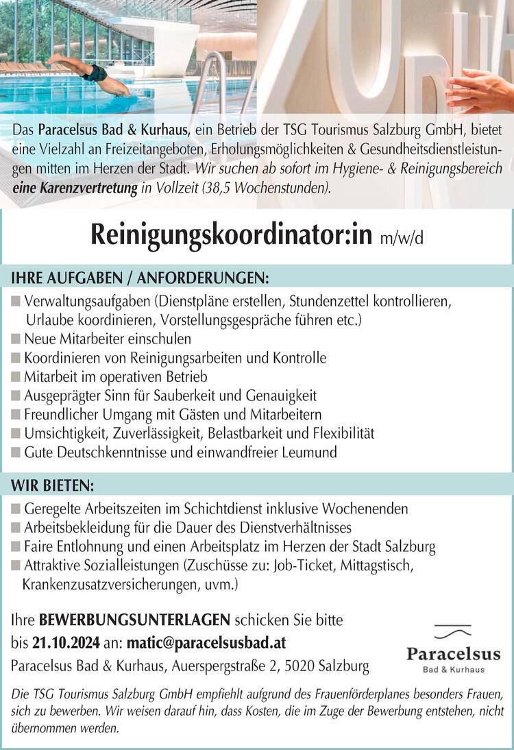 IHRE AUFGABEN / ANFORDERUNGEN:n Verwaltungsaufgaben (Dienstpl&auml;ne erstellen, Stundenzettel kontrollieren,Urlaube koordinieren, Vorstellungsgespr&auml;che f&uuml;hren etc.)n Neue Mitarbeiter einschulenn Koordinieren von Reinigungsarbeiten und Kontrollen Mitarbeit im operativen Betriebn Ausgepr&auml;gter Sinn f&uuml;r Sauberkeit und Genauigkeitn Freundlicher Umgang mit G&auml;sten und Mitarbeiternn Umsichtigkeit, Zuverl&auml;ssigkeit, Belastbarkeit und Flexibilit&auml;tn Gute Deutschkenntnisse und einwandfreier LeumundWIR BIETEN:n Geregelte Arbeitszeiten im Schichtdienst inklusive Wochenendenn Arbeitsbekleidung f&uuml;r die Dauer des Dienstverh&auml;ltnissesn Faire Entlohnung und einen Arbeitsplatz im Herzen der Stadt Salzburgn Attraktive Sozialleistungen (Zusch&uuml;sse zu: Job-Ticket, Mittagstisch,Krankenzusatzversicherungen, uvm.)Reinigungskoordinator:in m/w/dDie TSG Tourismus Salzburg GmbH empfiehlt aufgrund des Frauenf&ouml;rderplanes besonders Frauen,sich zu bewerben. Wir weisen darauf hin, dass Kosten, die im Zuge der Bewerbung entstehen, nicht&uuml;bernommen werden.Ihre BEWERBUNGSUNTERLAGEN schicken Sie bittebis 21.10.2024 an: matic@paracelsusbad.atParacelsus Bad &amp; Kurhaus, Auerspergstra&szlig;e 2, 5020 Salzburg