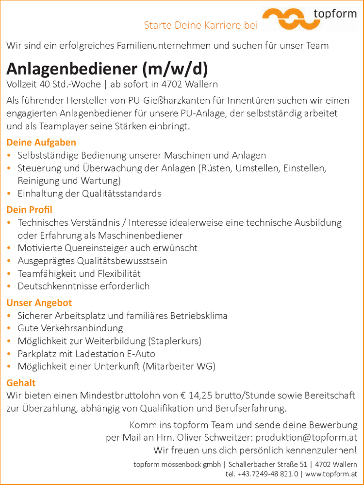 Wir sind ein erfolgreiches Familienunternehmen und suchen f&uuml;r unser Team&nbsp;Anlagenbediener (m/w/d)
Vollzeit 40 Std.-Woche |
ab sofort in 4702 Wallern
Als f&uuml;hrender Hersteller von PU-Gie&szlig;harzkanten f&uuml;r Innent&uuml;ren suchen wir einen&nbsp;engagierten Anlagenbediener f&uuml;r unsere PU-Anlage, der selbstst&auml;ndig arbeitet&nbsp;und als Teamplayer seine St&auml;rken einbringt.
Deine Aufgaben

&bull; Selbstst&auml;ndige Bedienung unserer Maschinen und Anlagen
&bull; Steuerung und &Uuml;berwachung der Anlagen (R&uuml;sten, Umstellen, Einstellen,&nbsp;Reinigung und Wartung)
&bull; Einhaltung der Qualit&auml;tsstandards

Dein Profil

&bull; Technisches Verst&auml;ndnis / Interesse idealerweise eine technische Ausbildung&nbsp;oder Erfahrung als Maschinenbediener
&bull; Motivierte Quereinsteiger auch erw&uuml;nscht
&bull; Ausgepr&auml;gtes Qualit&auml;tsbewusstsein
&bull; Teamf&auml;higkeit und Flexibilit&auml;t
&bull; Deutschkenntnisse erforderlich

Unser Angebot

&bull; Sicherer Arbeitsplatz und famili&auml;res Betriebsklima
&bull; Gute Verkehrsanbindung
&bull; M&ouml;glichkeit zur Weiterbildung (Staplerkurs)
&bull; Parkplatz mit Ladestation E-Auto
&bull; M&ouml;glichkeit einer Unterkunft (Mitarbeiter WG)

GehaltWir bieten einen Mindestbruttolohn von &euro; 14,25 brutto/Stunde sowie Bereitschaft&nbsp;zur &Uuml;berzahlung, abh&auml;ngig von Qualifikation und Berufserfahrung.
Komm ins topform Team und sende deine Bewerbung&nbsp;per Mail an Hrn. Oliver Schweitzer: produktion@topform.atWir freuen uns dich pers&ouml;nlich kennenzulernen!topform m&ouml;ssenb&ouml;ck gmbh | Schallerbacher Stra&szlig;e 51 | 4702 Wallerntel. +43.7249-48 821.0 | www.topform.atStarte Deine Karriere bei