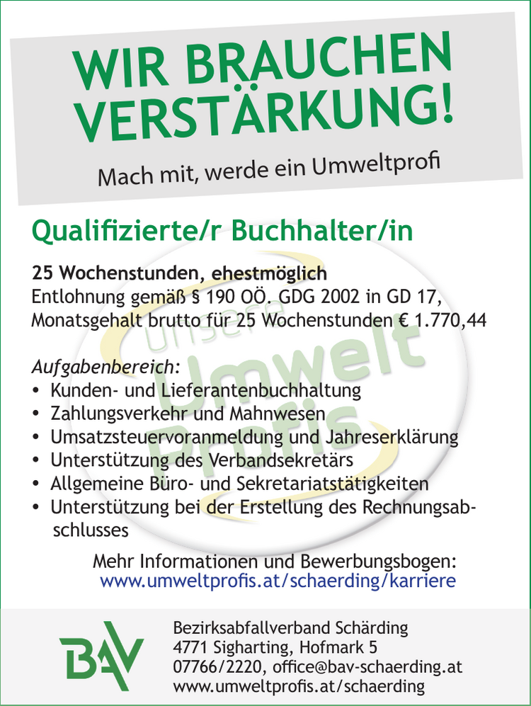 Qualifizierte/r Buchhalter/in25 Wochenstunden, ehestm&ouml;glichEntlohnung gem&auml;&szlig; &sect; 190 O&Ouml;. GDG 2002 in GD 17,&nbsp;Monatsgehalt brutto f&uuml;r 25 Wochenstunden &euro; 1.770,44
Aufgabenbereich:

y Kunden- und Lieferantenbuchhaltung
y Zahlungsverkehr und Mahnwesen
y Umsatzsteuervoranmeldung und Jahreserkl&auml;rung
y Unterst&uuml;tzung des Verbandsekret&auml;rs
y Allgemeine B&uuml;ro- und Sekretariatst&auml;tigkeiten
y Unterst&uuml;tzung bei der Erstellung des Rechnungsabschlusses

Mehr Informationen und Bewerbungsbogen:www.umweltprofis.at/schaerding/karriereBezirksabfallverband Sch&auml;rding4771 Sigharting, Hofmark 507766/2220, office@bav-schaerding.atwww.umweltprofis.at/schaerding
WIR BRAUCHEN VERST&Auml;RKUNG!Mach mit, werde ein Umweltprofi