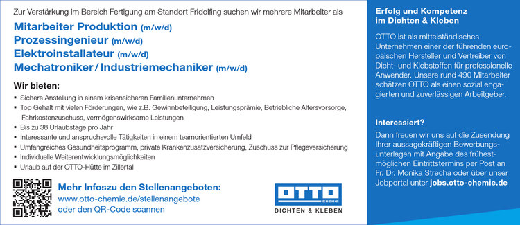 Zur Verst&auml;rkung im Bereich Fertigung am Standort Fridolfing suchen wir mehrere Mitarbeiter als

Mitarbeiter Produktion (m/w/a)
Prozessingenieur (m/w/d)
Elektroinstallateur (m/w/a)
Mechatroniker /Industriemechaniker (m/w/d)

Wir bieten: =

Sichere Anstellung in einem krisensicheren Familienunternehmen =
Top Gehalt mit vielen F&ouml;rderungen, wie z.B. Gewinnbeteiligung, Leistungspr&auml;mie, Betriebliche Altersvorsorge, Fahrkostenzuschuss, verm&ouml;genswirksame Leistungen =
Bis zu 38 Urlaubstage pro Jahr =
Interessante und anspruchsvolle T&auml;tigkeiten in einem teamorientierten Umfeld =
Umfangreiches Gesundheitsprogramm, private Krankenzusatzversicherung, Zuschuss zur Pflegeversicherung =
Individuelle Weiterentwicklungsm&ouml;glichkeiten *
Urlaub auf der OTTO-H&uuml;tte im Zillertal

DICHTEN &amp; KLEBEN TE el Mehr Infoszu den Stellenangeboten: &bdquo;en&nbsp;www.otto-chemie.de/stellenangebote oder den QR-Code scannen
Erfolg und Kompetenz im Dichten &amp; Kleben OTTO ist als mittelst&auml;ndisches Unternehmen einer der f&uuml;hrenden europ&auml;ischen Hersteller und Vertreiber von Dicht- und Klebstoffen f&uuml;r professionelle Anwender.
Unsere rund 490 Mitarbeiter sch&auml;tzen OTTO als einen sozial enga- gierten und zuverl&auml;ssigen Arbeitgeber.
LIOTCeTTe el Dann freuen wir uns auf die Zusendung Ihrer aussagekr&auml;ftigen Bewerbungsunterlagen mit Angabe des fr&uuml;hest- m&ouml;glichen Eintrittstermins per Post an Fr. Dr. Monika Strecha oder &uuml;ber unser Jobportal unter jobs.otto-chemie.de &nbsp;