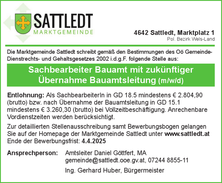 Die Marktgemeinde Sattledt schreibt gem&auml;&szlig; den Bestimmungen des O&ouml; Gemeinde-&nbsp;Dienstrechts- und Gehaltsgesetzes 2002 i.d.g.F. folgende Stelle aus:
Sachbearbeiter Bauamt mit zuk&uuml;nftiger&nbsp;&Uuml;bernahme Bauamtsleitung (m/w/d)
Entlohnung: Als SachbearbeiterIn in GD 18.5 mindestens &euro; 2.804,90&nbsp;(brutto) bzw. nach &Uuml;bernahme der Bauamtsleitung in GD 15.1&nbsp;mindestens &euro; 3.260,30 (brutto) bei Vollzeitbesch&auml;ftigung. Anrechenbare&nbsp;Vordienstzeiten werden ber&uuml;cksichtigt.
Zur detaillierten Stellenausschreibung samt Bewerbungsbogen gelangen&nbsp;Sie auf der Homepage der Marktgemeinde Sattledt unter www.sattledt.at
Ende der Bewerbungsfrist: 4.4.2025
Ansprechperson: Amtsleiter Daniel G&ouml;ttfert, MAgemeinde@sattledt.ooe.gv.at, 07244 8855-11Ing. Gerhard Huber, B&uuml;rgermeister4642 Sattledt, Marktplatz 1Pol. Bezirk Wels-Land