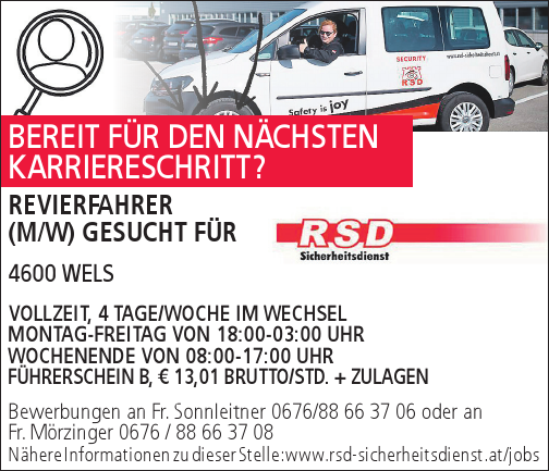 Bewerbungen an Fr. Sonnleitner 0676/88 66 37 06 oder anFr. M&ouml;rzinger 0676 / 88 66 37 08N&auml;here Informationen zu dieser Stelle: www.rsd-sicherheitsdienst.at/jobsREVIERFAHRER&nbsp;(M/W) GESUCHT F&Uuml;R&nbsp;4600 WELS

VOLLZEIT, 4 TAGE/WOCHE IM WECHSEL
MONTAG-FREITAG VON 18:00-03:00 UHR
WOCHENENDE VON 08:00-17:00 UHR
F&Uuml;HRERSCHEIN B, &euro; 13,01 BRUTTO/STD. + ZULAGEN

BEREIT F&Uuml;R DEN N&Auml;CHSTEN&nbsp;KARRIERESCHRITT?