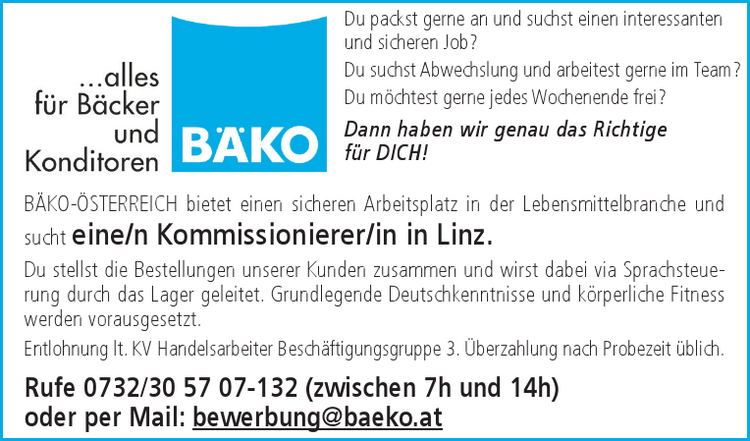 B&Auml;KO-&Ouml;STERREICH bietet einen sicheren Arbeitsplatz in der Lebensmittelbranche und&nbsp;sucht eine/n Kommissionierer/in in Linz.Du stellst die Bestellungen unserer Kunden zusammen und wirst dabei via Sprachsteuerung&nbsp;durch das Lager geleitet. Grundlegende Deutschkenntnisse und k&ouml;rperliche Fitness&nbsp;werden vorausgesetzt.Entlohnung lt. KV Handelsarbeiter Besch&auml;ftigungsgruppe 3. &Uuml;berzahlung nach Probezeit &uuml;blich.Rufe 0732/30 57 07-132 (zwischen 7h und 14h)&nbsp;oder per Mail: bewerbung@baeko.atDu packst gerne an und suchst einen interessanten&nbsp;und sicheren Job?Du suchst Abwechslung und arbeitest gerne im Team?Du m&ouml;chtest gerne jedes Wochenende frei?Dann haben wir genau das Richtige&nbsp;f&uuml;r DICH!