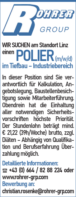 WIR SUCHEN am Standort Linz&nbsp;e i n e n POLIER (m/w/d)&nbsp;im Tiefbau &ndash; Industriebereich
In dieser Position sind Sie verantwortlich&nbsp;f&uuml;r Kalkulation, Angebotslegung,&nbsp;Baustellenbesichtigung&nbsp;sowie Mitarbeiterf&uuml;hrung.
Obendrein hat die Einhaltung aller notwendigen Sicherheitsvorschriften&nbsp;h&ouml;chste Priorit&auml;t.
Der Stundenlohn betr&auml;gt mind.&nbsp;&euro; 21,22 (39h/Woche) brutto, zzgl.&nbsp;Di&auml;ten &ndash; Abh&auml;ngig von Qualifikation&nbsp;und Berufserfahrung &Uuml;berzahlung&nbsp;m&ouml;glich.
Detaillierte Informationen:☎ +43 (0) 664 / 82 88 224 oderwww.rohrer-grp.comBewerbung an:&nbsp;christian.rosenke@rohrer-grp.com