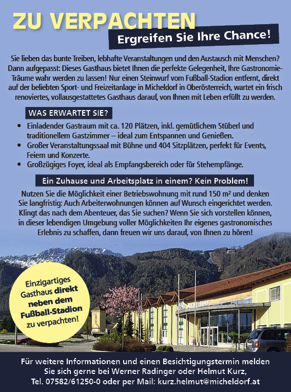 Ergreifen Sie Ihre Chance!Einzigartiges&nbsp;Gasthaus direkt&nbsp;neben dem&nbsp;Fu&szlig;ball-StadionFu&szlig;ball-Stadion&nbsp;zu verpachten!
ZU VERPACHTENF&uuml;r weitere Informationen und einen Besichtigungstermin meldenSie sich gerne bei Werner Radinger oder Helmut Kurz,Tel. 07582/61250-0 oder per Mail: kurz.helmut@micheldorf.at
Sie lieben das bunte Treiben, lebhafte Veranstaltungen und den Austausch mit Menschen?Dann aufgepasst: Dieses Gasthaus bietet Ihnen die perfekte Gelegenheit, Ihre Gastronomie-Tr&auml;ume wahr werden zu lassen! Nur einen Steinwurf vom Fu&szlig;ball-Stadion entfernt, direktauf der beliebten Sport- und Freizeitanlage in Micheldorf in Ober&ouml;sterreich, wartet ein frischrenoviertes, vollausgestattetes Gasthaus darauf, von Ihnen mit Leben erf&uuml;llt zu werden.WAS ERWARTET SIE?&bull; Einladender Gastraum mit ca. 120 Pl&auml;tzen, inkl. gem&uuml;tlichem St&uuml;berl undtraditionellem Gastzimmer &ndash; ideal zum Entspannen und Genie&szlig;en.&bull; Gro&szlig;er Veranstaltungssaal mit B&uuml;hne und 404 Sitzpl&auml;tzen, perfekt f&uuml;r Events,Feiern und Konzerte.&bull; Gro&szlig;z&uuml;giges Foyer, ideal als Empfangsbereich oder f&uuml;r Stehempf&auml;nge.Ein Zuhause und Arbeitsplatz in einem? Kein Problem!Nutzen Sie die M&ouml;glichkeit einer Betriebswohnung mit rund 150 m&sup2; und denkenSie langfristig: Auch Arbeiterwohnungen k&ouml;nnen auf Wunsch eingerichtet werden.Klingt das nach dem Abenteuer, das Sie suchen? Wenn Sie sich vorstellen k&ouml;nnen,in dieser lebendigen Umgebung voller M&ouml;glichkeiten Ihr eigenes gastronomischesErlebnis zu schaffen, dann freuen wir uns darauf, von Ihnen zu h&ouml;ren!