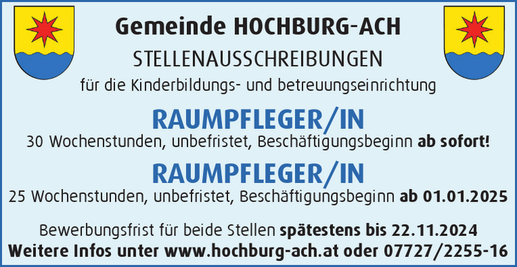 Gemeinde HOCHBURG-ACHSTELLENAUSSCHREIBUNGEN&nbsp;f&uuml;r die Kinderbildungs- und betreuungseinrichtung

RAUMPFLEGER/IN&nbsp;30 Wochenstunden, unbefristet, Besch&auml;ftigungsbeginn ab sofort!
RAUMPFLEGER/IN&nbsp;25 Wochenstunden, unbefristet, Besch&auml;ftigungsbeginn ab 01.01.2025

Bewerbungsfrist f&uuml;r beide Stellen sp&auml;testens bis 22.11.2024Weitere Infos unter www.hochburg-ach.at oder 07727/2255-16