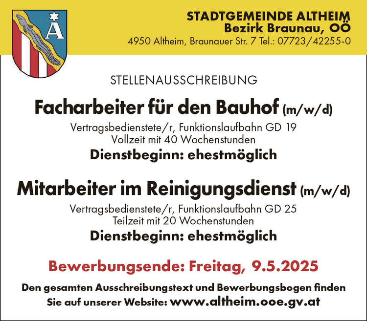 STELLENAUSSCHREIBUNG

Facharbeiter f&uuml;r den Bauhof (m/w/d)Vertragsbedienstete/r, Funktionslaufbahn GD 19Vollzeit mit 40 WochenstundenDienstbeginn: ehestm&ouml;glich
Mitarbeiter im Reinigungsdienst (m/w/d)Vertragsbedienstete/r, Funktionslaufbahn GD 25Teilzeit mit 20 WochenstundenDienstbeginn: ehestm&ouml;glich

Bewerbungsende: Freitag, 9.5.2025Den gesamten Ausschreibungstext und Bewerbungsbogen finden&nbsp;Sie auf unserer Website: www.altheim.ooe.gv.atSTADTGEMEINDE ALTHEIMBezirk Braunau, O&Ouml;4950 Altheim, Braunauer Str. 7 Tel.: 07723/42255-0