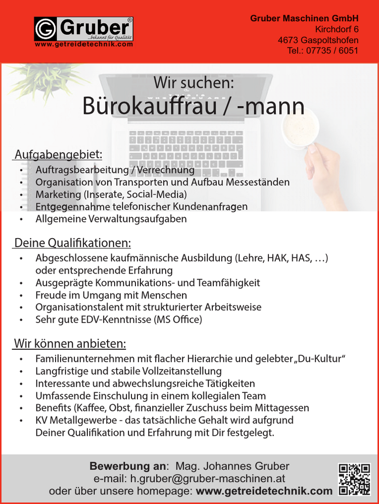 Bewerbung an: Mag. Johannes Grubere-mail: h.gruber@gruber-maschinen.atoder &uuml;ber unsere homepage: www.getreidetechnik.comGruber Maschinen GmbHKirchdorf 64673 Gaspoltshofen
Wir suchen:&nbsp;B&uuml;rokauffrau / -mann
Aufgabengebiet:

&bull; Auftragsbearbeitung / Verrechnung
&bull; Organisation von Transporten und Aufbau Messest&auml;nden
&bull; Marketing (Inserate, Social-Media)
&bull; Entgegennahme telefonischer Kundenanfragen
&bull; Allgemeine Verwaltungsaufgaben

Deine Qualifikationen:

&bull; Abgeschlossene kaufm&auml;nnische Ausbildung (Lehre, HAK, HAS, &hellip;)&nbsp;oder entsprechende Erfahrung
&bull; Ausgepr&auml;gte Kommunikations- und Teamf&auml;higkeit
Freude im Umgang mit Menschen
Organisationstalent mit strukturierter Arbeitsweise
&bull; Sehr gute EDV-Kenntnisse (MS Office)

Wir k&ouml;nnen anbieten:

&bull; Familienunternehmen mit flacher Hierarchie und gelebter&bdquo;Du-Kultur&ldquo;
&bull; Langfristige und stabile Vollzeitanstellung
&bull; Interessante und abwechslungsreiche T&auml;tigkeiten
&bull; Umfassende Einschulung in einem kollegialen Team
&bull; Benefits (Kaffee, Obst, finanzieller Zuschuss beim Mittagessen
&bull; KV Metallgewerbe - das tats&auml;chliche Gehalt wird aufgrund&nbsp;Deiner Qualifikation und Erfahrung mit Dir festgelegt.

Bewerbung an: Mag. Johannes Grubere-mail: h.gruber@gruber-maschinen.atGruber Maschinen GmbHKirchdorf 64673 GaspoltshofenTel.: 07735 / 6051