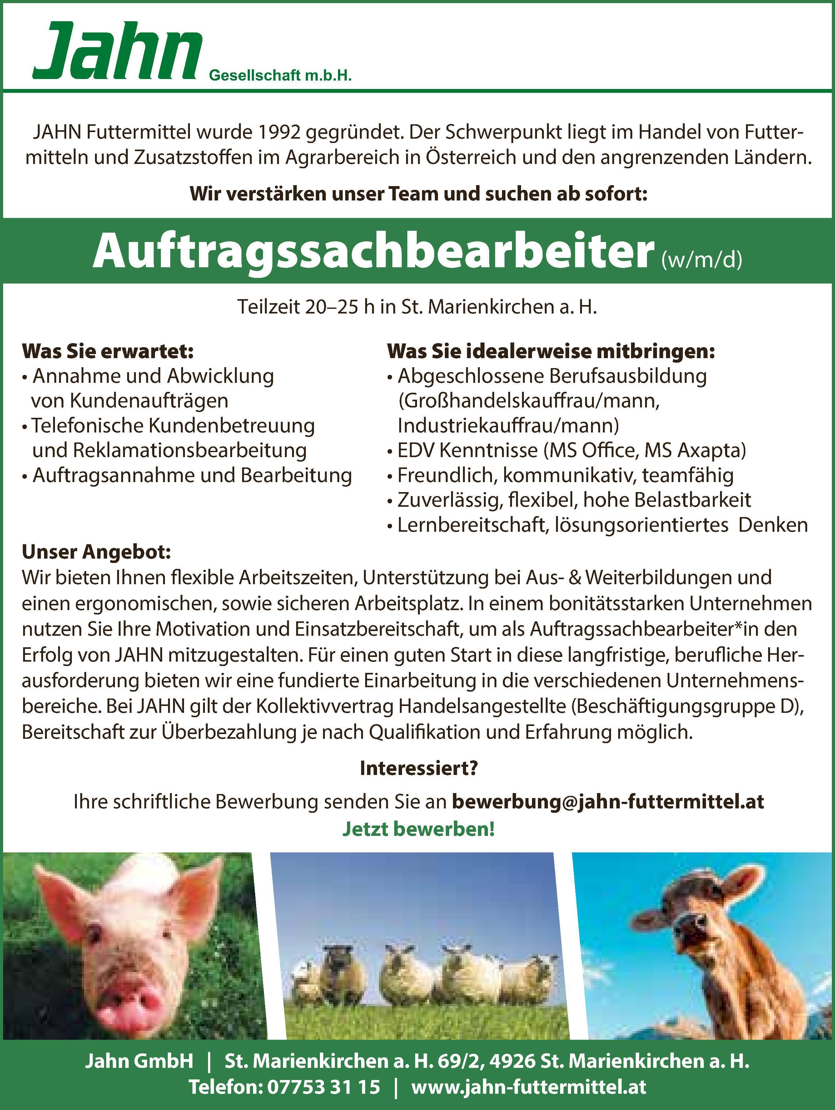 JAHN Futtermittel wurde 1992 gegr&uuml;ndet. Der Schwerpunkt liegt im Handel von Futtermittelnund Zusatzstoffen im Agrarbereich in &Ouml;sterreich und den angrenzenden L&auml;ndern.Wir verst&auml;rken unser Team und suchen ab sofort:Teilzeit 20&ndash;25 h in St. Marienkirchen a. H.Auftragssachbearbeiter (w/m/d)Was Sie erwartet:&bull; Annahme und Abwicklungvon Kundenauftr&auml;gen&bull; Telefonische Kundenbetreuungund Reklamationsbearbeitung&bull; Auftragsannahme und BearbeitungWas Sie idealerweise mitbringen:&bull; Abgeschlossene Berufsausbildung(Gro&szlig;handelskauffrau/mann,Industriekauffrau/mann)&bull; EDV Kenntnisse (MS Office, MS Axapta)&bull; Freundlich, kommunikativ, teamf&auml;hig&bull; Zuverl&auml;ssig, flexibel, hohe Belastbarkeit&bull; Lernbereitschaft, l&ouml;sungsorientiertes DenkenJahn GmbH vacanciesineu.com St. Marienkirchen a. H. 69/2, 4926 St. Marienkirchen a. H.Telefon: 07753 31 15 vacanciesineu.com www.jahn-futtermittel.atUnser Angebot:Wir bieten Ihnen flexible Arbeitszeiten, Unterst&uuml;tzung bei Aus- &amp; Weiterbildungen undeinen ergonomischen, sowie sicheren Arbeitsplatz. In einem bonit&auml;tsstarken Unternehmennutzen Sie Ihre Motivation und Einsatzbereitschaft, um als Auftragssachbearbeiter*in denErfolg von JAHN mitzugestalten. F&uuml;r einen guten Start in diese langfristige, berufliche Herausforderungbieten wir eine fundierte Einarbeitung in die verschiedenen Unternehmensbereiche.Bei JAHN gilt der Kollektivvertrag Handelsangestellte (Besch&auml;ftigungsgruppe D),Bereitschaft zur &Uuml;berbezahlung je nach Qualifikation und Erfahrung m&ouml;glich.Interessiert?Ihre schriftliche Bewerbung senden Sie an bewerbung@jahn-futtermittel.atJetzt bewerben!