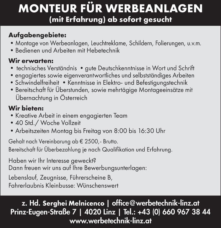 MONTEUR F&Uuml;R WERBEANLAGEN (m/w/d)(mit Erfahrung) ab sofort gesucht
Aufgabengebiete:&bull;Montage von Werbeanlagen, Leuchtreklame, Schildern, Folierungen, u.v.m.&bull;Bedienen und Arbeiten mit Hebetechnik
Wir erwarten:&bull; technisches Verst&auml;ndnis &bull;gute Deutschkenntnisse in Wort und Schrift&bull;engagiertes sowie eigenverantwortliches und selbstst&auml;ndiges Arbeiten&bull;Schwindelfreiheit &bull;Kenntnisse in Elektro- und Befestigungstechnik&bull;Bereitschaft f&uuml;r &Uuml;berstunden, sowie mehrt&auml;gige Montageeins&auml;tze mit&Uuml;bernachtung in &Ouml;sterreich
Wir bieten:&bull;Kreative Arbeit in einem engagierten Team&bull;40 Std./ Woche Vollzeit&bull;Arbeitszeiten Montag bis Freitag von 8:00 bis 16:30 UhrGehalt nach Vereinbarung ab &euro; 2500,- Brutto.Bereitschaft f&uuml;r &Uuml;berbezahlung je nach Qualifikation und Erfahrung.Haben wir Ihr Interesse geweckt?
Dann freuen wir uns auf Ihre Bewerbungsunterlagen:Lebenslauf, Zeugnisse, F&uuml;hrerscheine B,Fahrerlaubnis Kleinbusse: W&uuml;nschenswertz. Hd. Serghei Melnicenco | office@werbetechnik-linz.atPrinz-Eugen-Stra&szlig;e 7 | 4020 Linz | Tel.: +43 (0) 660 967 38 44www.werbetechnik-linz.at