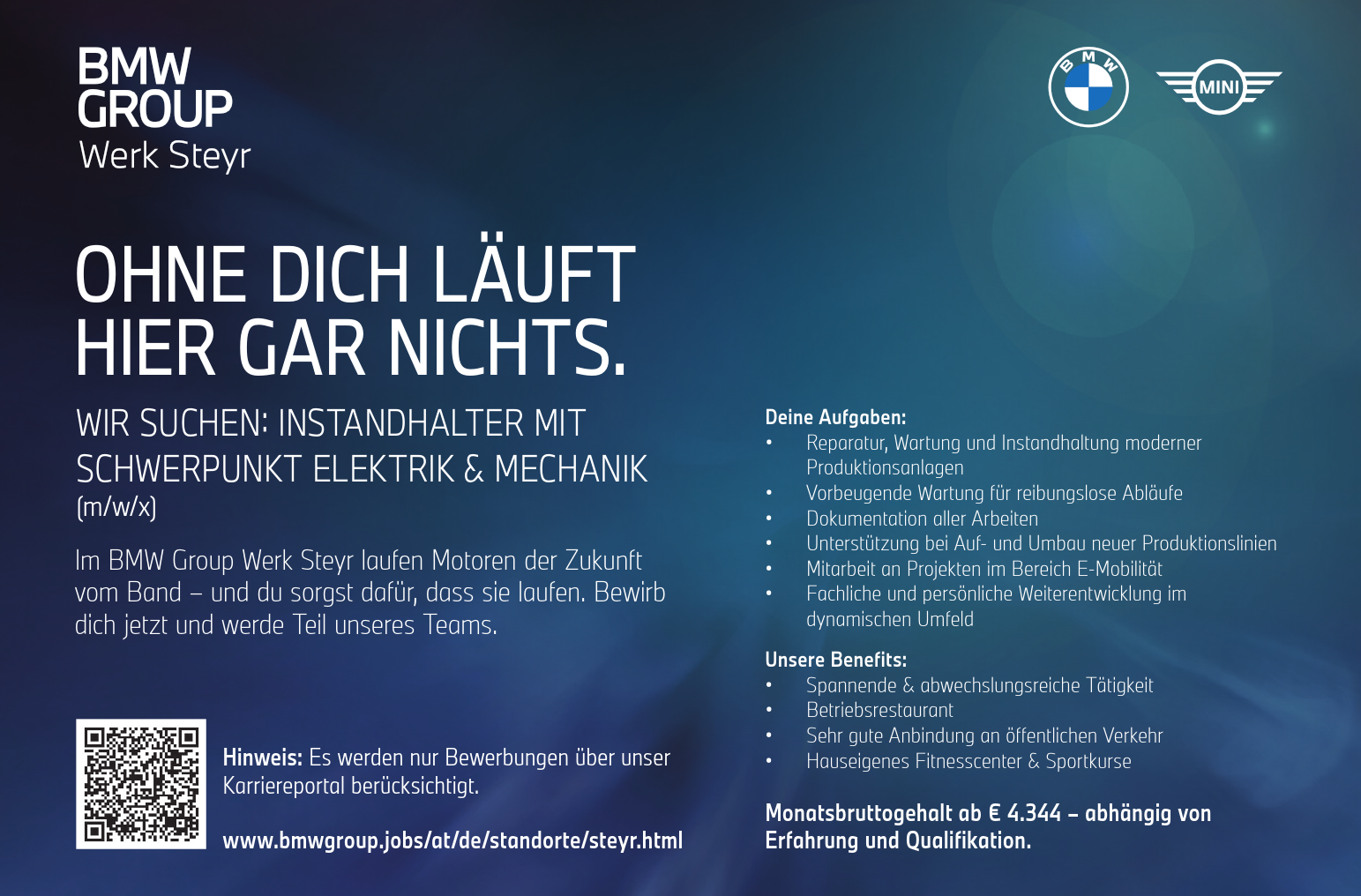 OHNE DICH L&Auml;UFT&nbsp;HIER GAR NICHTS.
WIR SUCHEN: INSTANDHALTER MIT&nbsp;SCHWERPUNKT ELEKTRIK &amp; MECHANIK&nbsp;(m/w/x)
Im BMW Group Werk Steyr laufen Motoren der Zukunft&nbsp;vom Band &ndash; und du sorgst daf&uuml;r, dass sie laufen. Bewirb&nbsp;dich jetzt und werde Teil unseres Teams.
Monatsbruttogehalt ab &euro; 4.344 &ndash; abh&auml;ngig von&nbsp;Erfahrung und Qualifikation.Hinweis: Es werden nur Bewerbungen &uuml;ber unser&nbsp;Karriereportal ber&uuml;cksichtigt.www.bmwgroup.jobs/at/de/standorte/steyr.html
Deine Aufgaben:

&bull; Reparatur, Wartung und Instandhaltung moderner&nbsp;Produktionsanlagen
&bull; Vorbeugende Wartung f&uuml;r reibungslose Abl&auml;ufe
&bull; Dokumentation aller Arbeiten
&bull; Unterst&uuml;tzung bei Auf- und Umbau neuer Produktionslinien
&bull; Mitarbeit an Projekten im Bereich E-Mobilit&auml;t
&bull; Fachliche und pers&ouml;nliche Weiterentwicklung im&nbsp;dynamischen Umfeld

Unsere Benefits:

&bull; Spannende &amp; abwechslungsreiche T&auml;tigkeit
&bull; Betriebsrestaurant
&bull; Sehr gute Anbindung an &ouml;ffentlichen Verkehr
&bull; Hauseigenes Fitnesscenter &amp; Sportkurse
