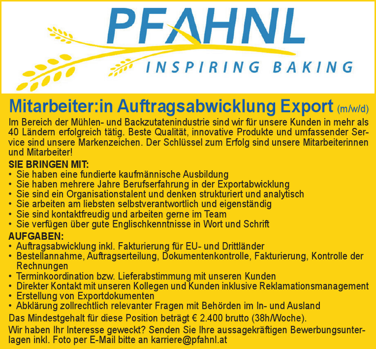 Mitarbeiter:in Auftragsabwicklung Export (m/w/d)Im Bereich der M&uuml;hlen- und Backzutatenindustrie sind wir f&uuml;r unsere Kunden in mehr als&nbsp;40 L&auml;ndern erfolgreich t&auml;tig. Beste Qualit&auml;t, innovative Produkte und umfassender Service&nbsp;sind unsere Markenzeichen. Der Schl&uuml;ssel zum Erfolg sind unsere Mitarbeiterinnen&nbsp;und Mitarbeiter!
SIE BRINGEN MIT:

&bull; Sie haben eine fundierte kaufm&auml;nnische Ausbildung
&bull; Sie haben mehrere Jahre Berufserfahrung in der Exportabwicklung
&bull; Sie sind ein Organisationstalent und denken strukturiert und analytisch
&bull; Sie arbeiten am liebsten selbstverantwortlich und eigenst&auml;ndig
&bull; Sie sind kontaktfreudig und arbeiten gerne im Team
&bull; Sie verf&uuml;gen &uuml;ber gute Englischkenntnisse in Wort und Schrift

AUFGABEN:

&bull; Auftragsabwicklung inkl. Fakturierung f&uuml;r EU- und Drittl&auml;nder
&bull; Bestellannahme, Auftragserteilung, Dokumentenkontrolle, Fakturierung, Kontrolle der&nbsp;Rechnungen
&bull; Terminkoordination bzw. Lieferabstimmung mit unseren Kunden
&bull; Direkter Kontakt mit unseren Kollegen und Kunden inklusive Reklamationsmanagement
&bull; Erstellung von Exportdokumenten
&bull; Abkl&auml;rung zollrechtlich relevanter Fragen mit Beh&ouml;rden im In- und Ausland

Das Mindestgehalt f&uuml;r diese Position betr&auml;gt &euro; 2.400 brutto (38h/Woche).
Wir haben Ihr Interesse geweckt? Senden Sie Ihre aussagekr&auml;ftigen Bewerbungsunterlagen&nbsp;inkl. Foto per E-Mail bitte an karriere@pfahnl.at