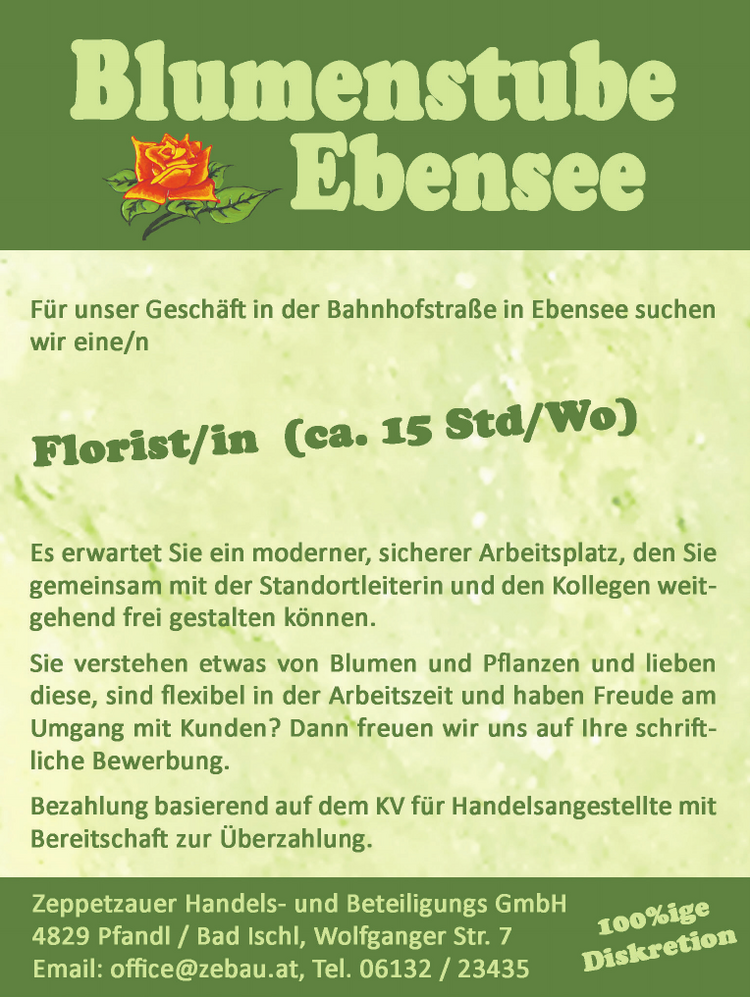 F&uuml;r unser Gesch&auml;ft in der Bahnhofstra&szlig;e in Ebensee suchen wir eine/n Florist/in (ca. 15 Std/Wo)
Es erwartet Sie ein moderner, sicherer Arbeitsplatz, den Sie gemeinsam mit der Standortleiterin und den Kollegen weit- gehend frei gestalten k&ouml;nnen.
Sie verstehen etwas von Blumen und Pflanzen und lieben diese, sind flexibel in der Arbeitszeit und haben Freude am Umgang mit Kunden?
Dann'freuen wir uns auf Ihre schriftliche Bewerbung.
Bezahlung basierend auf dem KV f&uuml;r Handelsangestellte mit Bereitschaft zur &Uuml;berzahlung. Zeppetzauer Handels- und Beteiligungs GmbH 4829 Pfandl / Bad Ischl, Wolfganger Str. 7 Email: officre@zebau.at, Tel. 06132 / 23435 &nbsp;