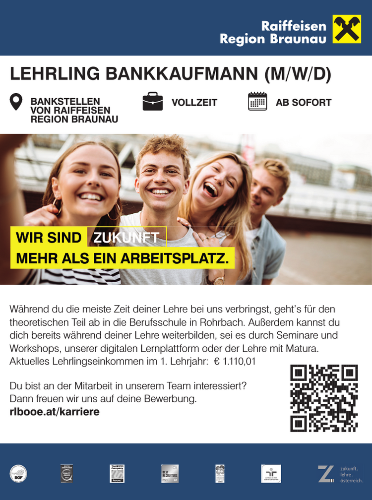 LEHRLING BANKKAUFMANN (M/W/D)BANKSTELLEN&nbsp;VON RAIFFEISEN&nbsp;REGION BRAUNAUVOLLZEIT AB SOFORT
W&auml;hrend du die meiste Zeit deiner Lehre bei uns verbringst, geht&rsquo;s f&uuml;r den&nbsp;theoretischen Teil ab in die Berufsschule in Rohrbach. Au&szlig;erdem kannst du&nbsp;dich bereits w&auml;hrend deiner Lehre weiterbilden, sei es durch Seminare und&nbsp;Workshops, unserer digitalen Lernplattform oder der Lehre mit Matura.
Aktuelles Lehrlingseinkommen im 1. Lehrjahr: &euro; 1.110,01Du bist an der Mitarbeit in unserem Team interessiert?Dann freuen wir uns auf deine Bewerbung.rlbooe.at/karriere