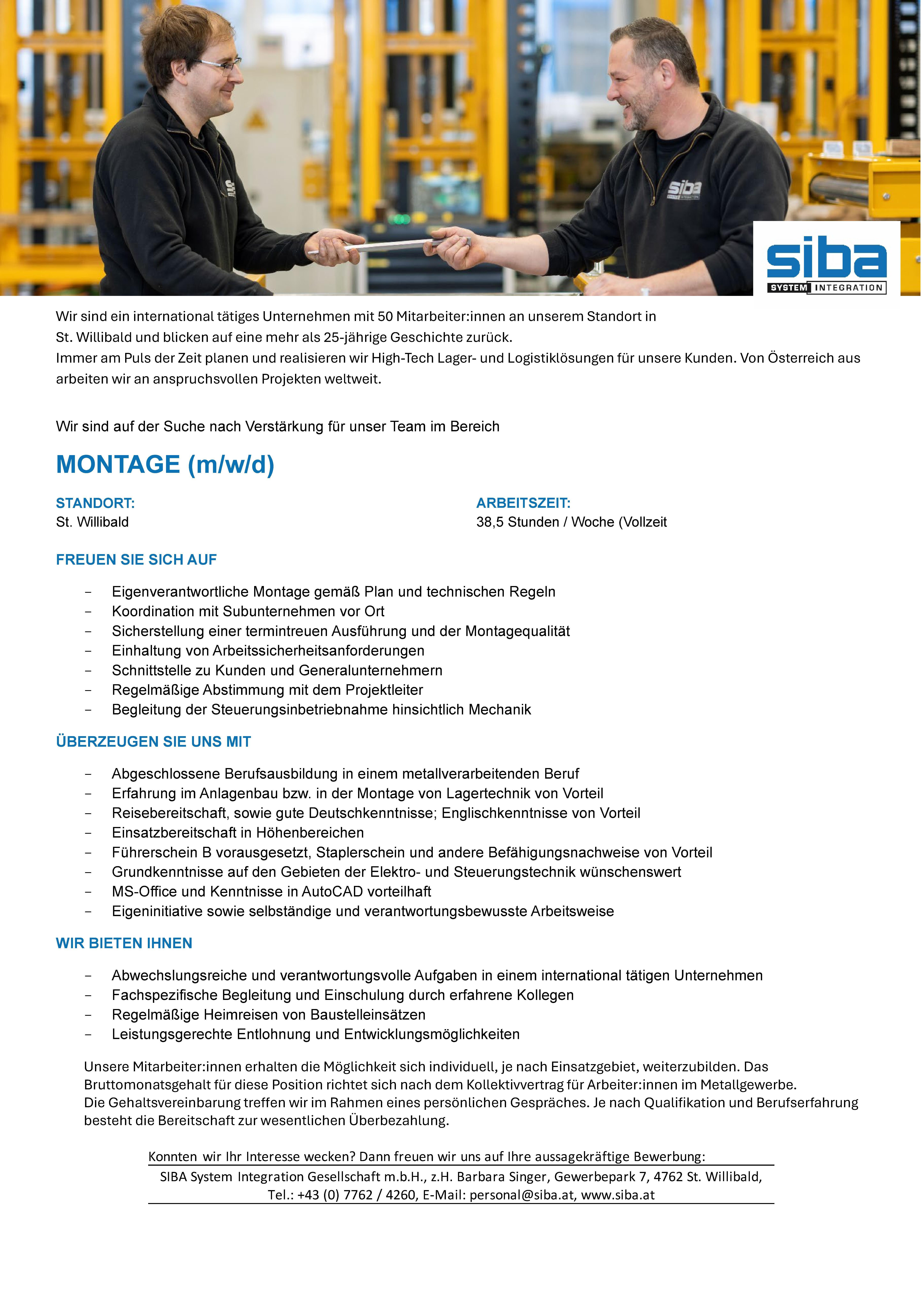 Wir sind ein international t&auml;tiges Unternehmen mit 50 Mitarbeiter:innen an unserem Standort in St. Willibald und blicken auf eine mehr als 25-j&auml;hrige Geschichte zur&uuml;ck. Immer am Puls der Zeit planen und realisieren wir High-Tech Lager- und Logistikl&ouml;sungen f&uuml;r unsere Kunden. Von &Ouml;sterreich aus arbeiten wir an anspruchsvollen Projekten weltweit.Wir sind auf der Suche nach Verst&auml;rkung f&uuml;r unser Team im BereichMONTAGE (m/w/d)STANDORT: St. WillibaldFREUEN SIE SICH AUF- Eigenverantwortliche Montage gem&auml;&szlig; Plan und technischen Regeln- Koordination mit Subunternehmen vor Ort- Sicherstellung einer termintreuen Ausf&uuml;hrung und der Montagequalit&auml;t- Einhaltung von Arbeitssicherheitsanforderungen- Schnittstelle zu Kunden und Generalunternehmern- Regelm&auml;&szlig;ige Abstimmung mit dem Projektleiter- Begleitung der Steuerungsinbetriebnahme hinsichtlich Mechanik&Uuml;BERZEUGEN SIE UNS MIT- Abgeschlossene Berufsausbildung in einem metallverarbeitenden Beruf- Erfahrung im Anlagenbau bzw. in der Montage von Lagertechnik von Vorteil- Reisebereitschaft, sowie gute Deutschkenntnisse; Englischkenntnisse von Vorteil- Einsatzbereitschaft in H&ouml;henbereichen- F&uuml;hrerschein B vorausgesetzt, Staplerschein und andere Bef&auml;higungsnachweise von Vorteil- Grundkenntnisse auf den Gebieten der Elektro- und Steuerungstechnik w&uuml;nschenswert- MS-Office und Kenntnisse in AutoCAD vorteilhaft- Eigeninitiative sowie selbst&auml;ndige und verantwortungsbewusste ArbeitsweiseWIR BIETEN IHNEN- Abwechslungsreiche und verantwortungsvolle Aufgaben in einem international t&auml;tigen Unternehmen- Fachspezifische Begleitung und Einschulung durch erfahrene Kollegen- Regelm&auml;&szlig;ige Heimreisen von Baustelleins&auml;tzen- Leistungsgerechte Entlohnung und Entwicklungsm&ouml;glichkeitenUnsere Mitarbeiter:innen erhalten die M&ouml;glichkeit sich individuell, je nach Einsatzgebiet, weiterzubilden. Das Bruttomonatsgehalt f&uuml;r diese Position richtet sich nach dem Kollektivvertrag f&uuml;r Arbeiter:innen im Metallgewerbe. Die Gehaltsvereinbarung treffen wir im Rahmen eines pers&ouml;nlichen Gespr&auml;ches. Je nach Qualifikation und Berufserfahrung besteht die Bereitschaft zur wesentlichen &Uuml;berbezahlung.Konnten wir Ihr Interesse wecken? Dann freuen wir uns auf Ihre aussagekr&auml;ftige Bewerbung: SIBA System Integration Gesellschaft m.b.H., z.H. Barbara Singer, Gewerbepark 7, 4762 St. Willibald, Tel.: +43 (0) 7762 / 4260, E-Mail: personal@siba.at, www.siba.atARBEITSZEIT:38,5 Stunden / Woche (Vollzeit