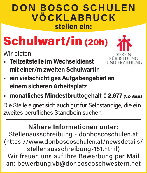 Schulwart/in (20h)
Wir bieten:

&bull; Teilzeitstelle im Wechseldienst mit einer/m zweiten SchulwartIn
&bull; ein vielschichtiges Aufgabengebiet an einem sicheren Arbeitsplatz
&bull; monatliches Mindestbruttogehalt &euro; 2.517 (VZ-Basis)

Die Stelle eignet sich auch gut f&uuml;r Selbst&auml;ndige, die einzweites berufliches Standbein suchen.
N&auml;here Informationen unter:Stellenausschreibung - donboscoschulen.at(https://www.donboscoschulen.at/newsdetails/stellenausschreibung-151.html)Wir freuen uns auf Ihre Bewerbung per Mail an: bewerbung.vb@donboscoschwestern.netDON BOSCO SCHULENV&Ouml;CKLABRUCKstellen ein: