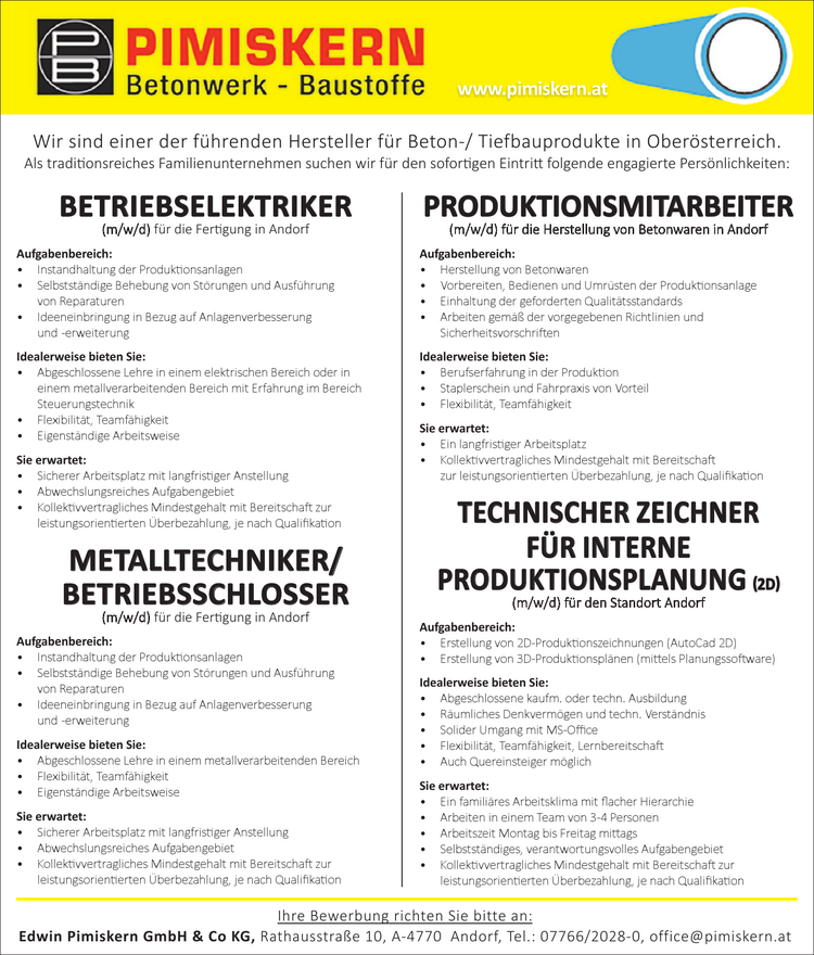 BETRIEBSELEKTRIKER(m/w/d) f&uuml;r die Fertigung in AndorfAufgabenbereich:

&bull; Instandhaltung der Produktionsanlagen
&bull; Selbstst&auml;ndige Behebung von St&ouml;rungen und Ausf&uuml;hrung von Reparaturen
&bull; Ideeneinbringung in Bezug auf Anlagenverbesserung und -erweiterung

Idealerweise bieten Sie:

&bull; Abgeschlossene Lehre in einem elektrischen Bereich oder in einem metallverarbeitenden Bereich mit Erfahrung im Bereich Steuerungstechnik
&bull; Flexibilit&auml;t, Teamf&auml;higkeit
&bull; Eigenst&auml;ndige Arbeitsweise

Sie erwartet:

&bull; Sicherer Arbeitsplatz mit langfristiger Anstellung
&bull; Abwechslungsreiches Aufgabengebiet
&bull; Kollektivvertragliches Mindestgehalt mit Bereitschaft zur leistungsorientierten &Uuml;berbezahlung, je nach Qualifikation

METALLTECHNIKER/ BETRIEBSSCHLOSSER(m/w/d) f&uuml;r die Fertigung in Andorf
Aufgabenbereich:

&bull; Instandhaltung der Produktionsanlagen
&bull; Selbstst&auml;ndige Behebung von St&ouml;rungen und Ausf&uuml;hrung von Reparaturen
&bull; Ideeneinbringung in Bezug auf Anlagenverbesserung und -erweiterung

Idealerweise bieten Sie:

&bull; Abgeschlossene Lehre in einem metallverarbeitenden Bereich
&bull; Flexibilit&auml;t, Teamf&auml;higkeit
&bull; Eigenst&auml;ndige Arbeitsweise

Sie erwartet:

&bull; Sicherer Arbeitsplatz mit langfristiger Anstellung
&bull; Abwechslungsreiches Aufgabengebiet
&bull; Kollektivvertragliches Mindestgehalt mit Bereitschaft zur leistungsorientierten &Uuml;berbezahlung, je nach Qualifikation

PRODUKTIONSMITARBEITER (m/w/d) f&uuml;r die Herstellung von Betonwaren in Andorf
Aufgabenbereich:

&bull; Herstellung von Betonwaren
&bull; Vorbereiten, Bedienen und Umr&uuml;sten der Produktionsanlage
&bull; Einhaltung der geforderten Qualit&auml;tsstandards
&bull; Arbeiten gem&auml;&szlig; der vorgegebenen Richtlinien und Sicherheitsvorschriften

Idealerweise bieten Sie:

&bull; Berufserfahrung in der Produktion
&bull; Staplerschein und Fahrpraxis von Vorteil
&bull; Flexibilit&auml;t, Teamf&auml;higkeit

Sie erwartet:

&bull; Ein langfristiger Arbeitsplatz
&bull; Kollektivvertagliches Mindestgehalt mit Bereitschaft zur leistungsorientierten &Uuml;berbezahlung, je nach Qualifikation

TECHNISCHER ZEICHNER F&Uuml;R INTERNE PRODUKTIONSPLANUNG (2D)(m/w/d) f&uuml;r den Standort Andorf
Aufgabenbereich:

&bull; Erstellung von 2D-Produktionszeichnungen (AutoCad 2D)
&bull; Erstellung von 3D-Produktionspl&auml;nen (mittels Planungssoftware)

Idealerweise bieten Sie:

&bull; Abgeschlossene kaufm. oder techn. Ausbildung
&bull; R&auml;umliches Denkverm&ouml;gen und techn. Verst&auml;ndnis
&bull; Solider Umgang mit MS-Office
&bull; Flexibilit&auml;t, Teamf&auml;higkeit, Lernbereitschaft
&bull; Auch Quereinsteiger m&ouml;glich

Sie erwartet:

&bull; Ein famili&auml;res Arbeitsklima mit flacher Hierarchie
&bull; Arbeiten in einem Team von 3-4 Personen
&bull; Arbeitszeit Montag bis Freitag mittags
&bull; Selbstst&auml;ndiges, verantwortungsvolles Aufgabengebiet
&bull; Kollektivvertragliches Mindestgehalt mit Bereitschaft zur leistungsorientierten &Uuml;berbezahlung, je nach Qualifikation

Ihre Bewerbung richten Sie bitte an:Edwin Pimiskern GmbH &amp; Co KG, Rathausstra&szlig;e 10, A -4770 An dorf, Tel.: 07766/2028-0, of fice@pimiskern.atWir sind einer der f&uuml;hrenden Hersteller f&uuml;r Beton-/ Tiefbauprodukte in Ober&ouml;sterreich.Als traditionsreiches Familienunternehmen suchen wir f&uuml;r den sofortigen Eintritt folgende engagierte Pers&ouml;nlichkeiten:www.pimiskern.at