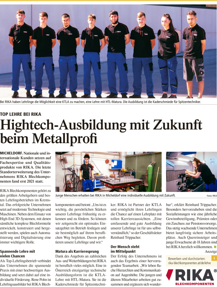 a ar 6 Bei RIKA haben Lehrlinge die M&ouml;glichkeit eine KTLA zu machen, eine Lehre mit HTL-Matura. Die Ausbildung ist die Kaderschmiede f&uuml;r Spitzentechniker. TOP LEHRE BEI RIKA Hightech-Ausbildung mit Zukunft beim Metallprofi MICHELDORF. Nationale und in- ternationale Kunden setzen auf Fachexpertise und Qualit&auml;ts- produkte von RIKA. Die letzte Standorterweiterung des Unter- nehmens RIKA Blechkompo- nenten fand erst 2021 statt. RIKA Blechkomponenten geh&ouml;rt zu den gr&ouml;&szlig;ten Arbeitgebern und bes- ten Lehrlingsbetrieben im Krems- tal. Das erfolgreiche Unternehmen setzt auf modernste Technologie und Maschinen. Neben dem Einsatz von High-End 3D-Systemen, mit denen s&auml;mtliche komplexe Blechformteile entwickelt, konstruiert und herge- stellt werden, spielen auch Automa- tisierung und Digitalisierung eine immer wichtigere Rolle. Spannende Lehre mit vielen Chancen Als Top-Lehrlingsbetrieb verbindet das Unternehmen die spannende Praxis mit einer hochwertigen Aus- bildung und setzt dabei auf eine in- dividuelle F&ouml;rderung. Rene Pohn ist Lehrlingsausbilder bei RIKA Blech- ma a Junge Menschen erhalten bei RIKA in Micheldorf eine Individuelle Ausbildung mit Zukunft. Fotos: RIKA komponenten und betont: &bdquo;Uns ist es wichtig, die pers&ouml;nlichen St&auml;rken unserer Lehrlinge fr&uuml;hzeitig zu er- kennen und zu f&ouml;rdern. So k&ouml;nnen wir zeitgerecht ein optimales Ein- satzgebiet im Betrieb festlegen und sie bestm&ouml;glich auf ihrem berufli- chen Weg begleiten. Davon profi- tieren unsere Lehrlinge und wir.&ldquo; Matura als Karrieresprung Dank des Angebots an zahlreichen Aus- und Weiterbildungen bei RIKA ist beruflich vieles m&ouml;glich. Eine in &Ouml;sterreich einzigartige technische Ausbildungsform ist die KTLA- Lehre mit HTL-Matura. Sie ist die Kaderschmiede f&uuml;r Spitzentechni- ker. RIKA ist Partner der KTLA und erm&ouml;glicht ihren Lehrlingen die Chance auf einen Lehrplatz mit tollen Karriereaussichten. &bdquo;Eine umfassende und gute Ausbildung unserer Lehrlinge ist f&uuml;r uns selbst- verst&auml;ndlich,&ldquo; so der Gesch&auml;ftsleiter Reinhard Trippacher. Der Mensch steht im Mittelpunkt Der Erfolg des Unternehmens ist auch das Ergebnis einer hervorra- genden Teamarbeit. &bdquo;Wir leben fla- che Hierarchien und Kommunikati- on auf Augenh&ouml;he. Die jungen und &auml;lteren Mitarbeiter arbeiten gut zu- sammen und erg&auml;nzen sich wunder- bar&ldquo;, erkl&auml;rt Reinhard Trippacher. Besonders hervorzuheben sind die Sozialleistungen wie eine j&auml;hrliche Gewinnbeteiligung, Pr&auml;mien oder ein Zuschuss zur Pensionsvorsorge. Das stetig wachsende Unternehmen bietet langfristig sichere Arbeits- pl&auml;tze. Auch Quereinsteiger und junge Erwachsene ab 18 Jahren sind bei RIKA herzlich willkommen. Anzeige Bewerben und durchstarten: rika-blechkomponenten.at/de/lehre RIKA 